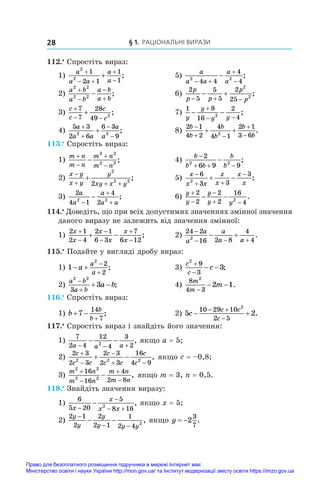 § 1. Раціональні вирази
28
112.•
 Спростіть вираз:
1)
a
a a
a
a
2
2
1
2 1
1
1

 


 ;	 5)
a
a a
a
a
2 2
4 4
4
4
 


 ;
2)
a b
a b
a b
a b
2 2
2 2




 ;	 6)
2
5
5
5
2
25
2
2
p
p p
p
p
  
  ;
3)
c
c
c
c

 

7
7
28
49 2
;	 7)
1 8
16
2
4
2
y
y
y y
 

 
;
4)
5 3
2 6
6 3
9
2 2
a
a a
a
a




 ;	 8)
2 1
4 2
4
4 1
2 1
3 6
2
b
b
b
b
b
b

 


  .
113.•
 Спростіть вираз:
1)
m n
m n
m n
m n





2 2
2 2
;	 4)
b
b b
b
b

  

2
6 9 9
2 2
;
2)
x y
x y
y
xy x y

  

2
2 2
2
;	 5)
x
x x
x
x
x
x

 

 
6
3 3
3
2
;
3)
2
4 1
4
2
2 2
a
a
a
a a



 ;	 6)
y
y
y
y y



 
 
2
2
2
2
16
4
2
.
114.•
 Доведіть, що при всіх допустимих значеннях змінної значення
даного виразу не залежить від значення змінної:
1)
2 1
2 4
2 1
6 3
7
6 12
x
x
x
x
x
x






  ;	 2)
24 2
16 2 8
4
4
2

  
 
a
a
a
a a
.
115.•
 Подайте у вигляді дробу вираз:
1) 1
2
2
2
 


a
a
a
;	 3)
c
c
c
2
9
3
3


  ;
2)
a b
a b
a b
2 2
3
3


  ;	 4)
8
4 3
2
2 1
m
m
m
−
− − .
116.•
 Спростіть вираз:
1) b
b
b
 

7
14
7
;	 2) 5 2
10 29 10
2 5
2
c
c c
c
 
 

.
117.•
 Спростіть вираз і знайдіть його значення:
1)
7
2 4
12
4
3
2
2
a a a
  
  , якщо a = 5;
2)
2 3
2 3
2 3
2 3
16
4 9
2 2 2
c
c c
c
c c
c
c



 
  , якщо c = –0,8;
3)
m n
m n
m n
m n
2 2
2 2
16
16
4
2 8




 , якщо m = 3, n = 0,5.
118.•
 Знайдіть значення виразу:
1)
6
5 20
5
8 16
2
x
x
x x


 
 , якщо x = 5;
2)
2 1
2
2
2 1
1
2 4 2
y
y
y
y y y
−
− −
− − , якщо y  2
3
7
.
Право для безоплатного розміщення підручника в мережі Інтернет має
Міністерство освіти і науки України http://mon.gov.ua/ та Інститут модернізації змісту освіти https://imzo.gov.ua
 