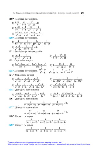 4. Додавання і віднімання раціональних дробів з різними знаменниками 29
119.•
 Доведіть тотожність:
1)
a b
a
a
a b
b
a ab

 
  
2
2
0;
2)
a
a
a
a a a



  
  
3
1
1
1
6
1
2
1
2 2
;
3)
2 4
1
2
1
1
1
1
1
2
2
a
a
a
a
a
a a





 
   .
120.•
 Доведіть тотожність:
1)
1
6 4 6 4
3
4 9
1
3 2
2 2
a b a b
a
b a a b


  
   ;
2)
c
c c c c

 
  
2
3
1
3 9
2
3
2
0.
121.•
 Знайдіть різницю дробів:
1)
a
a a a

  

1
1
1
1
3 2
;		 2)
1
3
6
27
2
3
b
b b
b



 .
122.•
 Спростіть вираз:
1)
9 3
3
9 3
3
2 2 2 2
m mn n
m n
m mn n
m n
 

 

 ;		 2) 1
2 1
4 2 1
2
2 1
2
 

  
b
b b
b
b
.
123.•
 Доведіть тотожність
3 24
8
6
2 4
1
2
2
2
2
3 2
a
a a a a a

    
   .
124.••
 Спростіть вираз:
1)
4
2 2 2 2
b
a b
a b
a ab
a b
b ab





  ;		 3)
1
5
2
25
1
5
2 2 2 2
( ) ( )
;
a b a b a b
  
  	
2)
1
2
1
2 4
4
8 2
2
2
3
x x
x
x
x
x x
  


   ;	 4)
x x
xy y x
x
y
2
9 18
3 2 6
5
2
 
  


 .
125.••
 Доведіть тотожність:
1)
a
a a
a
a a
a
a



 

  
3
3
3
3 9
12
9
3
3
2 2
; 	2)
b
a
b b
ab b a a


 
   
 
4
2 1
2 24
2 4 8
2
2 1
2
.
126.••
 Доведіть тотожність
1 1 1
0
( ) ( ) ( ) ( ) ( ) ( )
.
a b a c a b b c c a c b
     
  
127.••
 Доведіть тотожність
bc
a b a c
ac
b a b c
ab
c a c b
( ) ( ) ( ) ( ) ( ) ( )
.
     
  1
128.* Спростіть вираз
1
1 2
1
2 3
1
3 4
( ) ( ) ( ) ( ) ( ) ( )
.
a a a a a a
     
 
129.* Спростіть вираз
1
1 3
1
3 5
1
5 7
( ) ( ) ( ) ( ) ( ) ( )
.
a a a a a a
     
 
Право для безоплатного розміщення підручника в мережі Інтернет має
Міністерство освіти і науки України http://mon.gov.ua/ та Інститут модернізації змісту освіти https://imzo.gov.ua
 