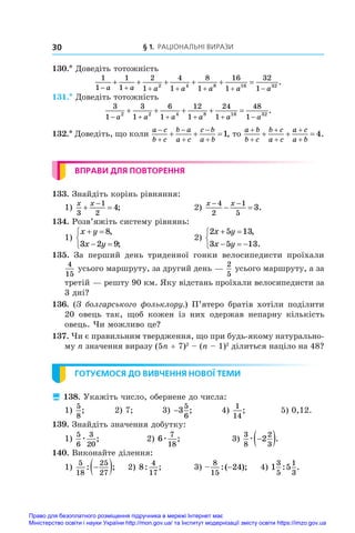 § 1. Раціональні вирази
30
130.* Доведіть тотожність
1
1
1
1
2
1
4
1
8
1
16
1
32
1
2 4 8 16 32
      
     
a a a a a a a
.
131.* Доведіть тотожність
3
1
3
1
6
1
12
1
24
1
48
1
2 2 4 8 16 32
     
    
a a a a a a
.
132.* Доведіть, що коли
a c
b c
b a
a c
c b
a b






  1, то
a b
b c
b c
a c
a c
a b






   4.
ВПРАВИ ДЛЯ ПОВТОРЕННЯ
133. Знайдіть корінь рівняння:
1)
x x
3
1
2
4
 

;	 2)
x x
 
 
4
2
1
5
3.
134. Розв’яжіть систему рівнянь:
1)
x y
x y
 
 



8
3 2 9
,
;
	 2)
2 5 13
3 5 13
x y
x y
 
  



,
.
135.  За перший день триденної гонки велосипедисти проїхали
4
15
усього маршруту, за другий день —
2
5
усього маршруту, а за
третій — решту 90 км. Яку відстань проїхали велосипедисти за
3 дні?
136. (З болгарського фольклору.) П’ятеро братів хотіли поділити
20  овець так, щоб кожен із них одержав непарну кількість
овець. Чи можливо це?
137. Чи є правильним твердження, що при будь-якому натурально-
му n значення виразу (5n + 7)2
 – (n – 1)2
ділиться націло на 48?
ГОТУЄМОСЯ ДО ВИВЧЕННЯ НОВОЇ ТЕМИ
 138. Укажіть число, обернене до числа:
1)
5
8
; 2) 7; 3) −3
5
6
; 4)
1
14
; 5) 0,12.
139. Знайдіть значення добутку:
1)
5
6
3
20
æ ;	 2) 6
7
18
æ ;	 3)
3
8
2
3
2
æ 
 .
140. Виконайте ділення:
1)
5
18
25
27
: ;

  	 2) 8
4
17
: ;	 3) –
8
15
24
:( );
− 	 4) 1 5
3
5
1
3
: .
Право для безоплатного розміщення підручника в мережі Інтернет має
Міністерство освіти і науки України http://mon.gov.ua/ та Інститут модернізації змісту освіти https://imzo.gov.ua
 