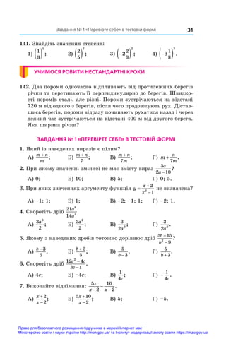 Завдання № 1 «Перевірте себе» в тестовій формі 31
141. Знайдіть значення степеня:
1)
1
3
5
  ;	 2)
2
5
3
  ;	 3) 
 
2
2
3
2
;	 4) 
 
3
1
3
3
.
УЧИМОСЯ РОБИТИ НЕСТАНДАРТНІ КРОКИ
142. Два пороми одночасно відпливають від протилежних берегів
річки та перетинають її перпендикулярно до берегів. Швидко-
сті поромів сталі, але різні. Пороми зустрічаються на відстані
720 м від одного з берегів, після чого продовжують рух. Дістав-
шись берегів, пороми відразу починають рухатися назад і через
деякий час зустрічаються на відстані 400 м від другого берега.
Яка ширина річки?
ЗАВДАННЯ № 1 «ПЕРЕВІРТЕ СЕБЕ» В ТЕСТОВІЙ ФОРМІ
1. Який із наведених виразів є цілим?
А)
m n
m
+
;	 Б)
m n
+
7
;	 В)
m n
m
+
7
;	 Г) m
n
m
+
7
.
2. При якому значенні змінної не має змісту вираз
3
2 10
a
a −
?
А) 0;	 Б) 10;	 В) 5;	 Г) 0; 5.
3. При яких значеннях аргументу функція y
x
x



2
1
2
не визначена?
А) –1; 1;	 Б) 1;	 В) –2; –1; 1;	 Г) –2; 1.
4. Скоротіть дріб
21
14
6
3
a
a
.
А)
3
2
3
a
;	 Б)
3
2
2
a
;	 В)
3
2 3
a
;	 Г)
3
2 2
a
.
5. Якому з наведених дробів тотожно дорівнює дріб
5 15
9
2
b
b
−
−
?
А)
b − 3
5
;	 Б)
b + 3
5
;	 В)
5
3
b −
;	 Г)
5
3
b +
.
6. Скоротіть дріб
12 4
3 1
2
c c
c
−
−
.
А) 4c;	 Б) –4c;	 В)
1
4c
;	 Г) −
1
4c
.
7. Виконайте віднімання:
5
2
10
2
x
x x
− −
− .
А)
x
x


2
2
;	 Б)
5 10
2
x
x


;	 В) 5;	 Г) –5.
Право для безоплатного розміщення підручника в мережі Інтернет має
Міністерство освіти і науки України http://mon.gov.ua/ та Інститут модернізації змісту освіти https://imzo.gov.ua
 