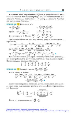 5. Множення і ділення раціональних дробів 33
Часткою двох раціональних дробів є  раціональний дріб,
чисельник якого дорівнює добутку чисельника діленого �������
та�����
зна�
менника дільника, а знаменник — добутку знаменника діленого
та чисельника дільника.
ПРИКЛАД  1  Виконайте дії:
1)
21
14
6
8
2
4
c
b
b
c
æ ;	 3)
a ab
a
a b
a
2 2 2
2
9
4
3 27




: ;
2) ( ) ;
2 12
4
12 36
2
x
x
x x

 
æ 	 4)
5 35
2
2
7
c c
c
c



:( ).
Розв’язання. 1) Маємо:
21
14
21
14
3
2
6
8
2
4
6 2
8 4
2
6
c
b
b
c
c b
b c
c
b
æ
æ
æ
= = .
2) Подавши многочлен 2x – 12 у вигляді дробу зі знаменником 1,
отримуємо:
( )
( )
( )
2 12
4
12 36
2 12
1
4
12 36
2 6 4
6
8
2 2 2
x
x
x x
x x
x x
x x
x
x
x
   
 

 


æ æ
æ

 6
;
3)
a ab
a
a b
a
a a b
a
a
a b a b
a
a b
2 2 2
2
9
4
3 27
2
9
3 9
2 2
3
2







  
  
:
( ) ( )
( ) ( )
;
;
4)
5 35
2
5 35
2
7
1
5 7
2
1
7
5
2
2 2
7
c c
c
c c
c
c c c
c c
c
c
c




 
  
   
:( ) : .
( )
æ 
Правило множення двох дробів можна узагальнити для ������
випад-
ку, коли треба знайти добуток трьох і більше раціональних дробів.
Наприклад, для трьох дробів маємо:
A
B
C
D
P
Q
A C
B D
P
Q
A C P
B D Q
æ æ æ
æ
æ
æ æ
æ æ
= = .
ПРИКЛАД  2  Спростіть вираз
2
15
10
7
4
9
5
3
2
4
2
3
a
b
b
c
a
bc
æ : .
Розв’язання. Маємо:
2
15
10
7
4
9
2
15
10
7
9
4
2 10 9
5
3
2
4
2
3
5
3
2
4
3
2
5 2
a
b
b
c
a
bc
a
b
b
c
bc
a
a b
æ æ æ
æ æ
: = =
b
bc
b c a
a b c
a b c
a
c
3
3 4 2
5 3 3
2 3 4
3
15 7 4
2 10 9
15 7 4
3
7
æ æ
æ æ æ
æ æ æ
= = .
2
15
10
7
9
4
2 10 9
5
3
2
4
3
2
5 2
a
b
b
c
bc
a
a b
æ æ
æ æ
=
b
bc
b c a
a b c
a b c
a
c
3
3 4 2
5 3 3
2 3 4
3
15 7 4
2 10 9
15 7 4
3
7
æ æ
æ æ æ
æ æ æ
= = .
Застосовуючи правило множення дробів, можна отримати прави-
ло піднесення раціональних дробів до степеня. Для натурального n,
n  1, маємо:
A
B
A
B
A
B
A
B
A A A
n
n
n
( ) = =
æ æ æ
æ æ æ
...
...
ìíîæíèê³â
ìíîæíèê³â
 

 

 

 

 
 

B B B
A
B
n
n
n
æ æ æ
...
.
ìíîæíèê³â
=
Для n = 1 домовилися, що
A
B
A
B
  
1
.
Право для безоплатного розміщення підручника в мережі Інтернет має
Міністерство освіти і науки України http://mon.gov.ua/ та Інститут модернізації змісту освіти https://imzo.gov.ua
 