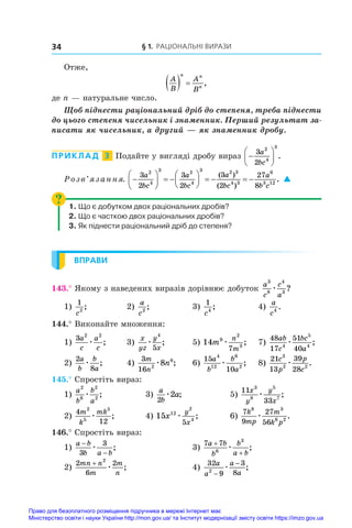§ 1. Раціональні вирази
34
Отже,
A
B
A
B
n n
n
   ,
де n — натуральне число.
Щоб піднести раціональний дріб до степеня, треба піднести
до цього степеня чисельник і знаменник. Перший результат за�
писати як чисельник, а другий — як знаменник дробу.
ПРИКЛАД  3  Подайте у вигляді дробу вираз 






3
2
2
4
3
a
bc
.
Розв’язання. 





  





    
3
2
3
2
3
2
27
8
2
4
3 2
4
3 2 3
4 3
6
3 12
a
bc
a
bc
a
bc
a
b c
( )
( )
.
. 
1. Що є добутком двох раціональних дробів?
2. Що є часткою двох раціональних дробів?
3. Як піднести раціональний дріб до степеня?
ВПРАВИ
143.° Якому з наведених виразів дорівнює добуток
a
c
c
a
3
8
4
3
æ ?
1)
1
2
c
;	 2)
a
c2
;	 3)
1
4
c
;	 4)
a
c4
.
144.° Виконайте множення:
1)
3 2 2
a
c
a
c
æ ;	 3)
x
yz
y
x
æ
4
5
;	 5) 14 9
2
3
7
m
n
m
æ ;	 7)
48
17
51
40
4
5
4
ab
c
bc
a
æ ;
2)
2
8
a
b
b
a
æ ;	 4)
3
16 2
6
8
m
n
n
æ ;	 6)
15
10
4
12
6
2
a
b
b
a
æ ;	 8)
21
13
39
28
3
2 2
c
p
p
c
æ .
145.° Спростіть вираз:
1)
a
b
b
a
2
6
2
2
æ ;	 3)
a
b
a
2
2
æ ;	 5)
11
33
3
8
5
7
x
y
y
x
æ ;
2)
4
12
2
5
5
m
k
mk
æ ;	 4) 15 12
2
4
5
x
y
x
æ ;	 6)
7
9
27
56
8 3
6 2
k
mp
m
k p
æ .
146.° Спростіть вираз:
1)
a b
b a b
−
−
3
3
æ ;	 3)
7 7
6
3
a b
b
b
a b
+
+
æ ;
2)
2
6
2
2
mn n
m
m
n
+
æ ;	 4)
32
9
3
8
2
a
a
a
a
−
−
æ ;
Право для безоплатного розміщення підручника в мережі Інтернет має
Міністерство освіти і науки України http://mon.gov.ua/ та Інститут модернізації змісту освіти https://imzo.gov.ua
 