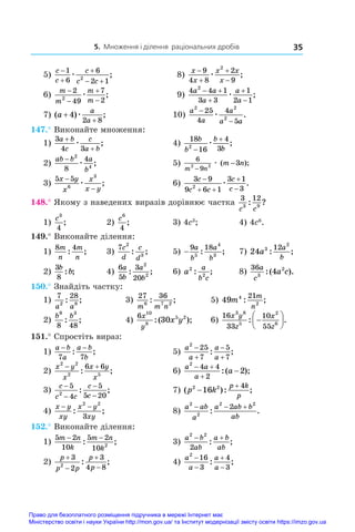 5. Множення і ділення раціональних дробів 35
5)
c
c
c
c c



 
1
6
6
2 1
2
æ ;	 8)
x
x
x x
x




9
4 8
2
9
2
æ ;
6)
m
m
m
m




2
49
7
2
2
æ ;	 9)
4 4 1
3 3
1
2 1
2
a a
a
a
a
 



æ ;
7) ( ) ;
a
a
a
+
+
4
2 8
æ 	 10)
a
a
a
a a
2 2
2
25
4
4
5
−
−
æ .
147.° Виконайте множення:
1)
3
4 3
a b
c
c
a b
+
+
æ ;	 4)
18
16
4
3
2
b
b
b
b


æ ;
2)
ab b a
b
− 2
4
8
4
æ ;	 5)
6
9
2 2 3
m n
m n
−
−
æ ( );
3)
5 5
6
3
x y
x
x
x y
−
−
æ ;	 6)
3 9
9 6 1
3 1
3
2
c
c c
c
c

 


æ .
148.° Якому з наведених виразів дорівнює частка
3 12
3 9
c c
: ?
1)
c3
4
;	 2)
c6
4
;	 3) 4c3
;	 4) 4c6
.
149.° Виконайте ділення:
1)
8 4
m
n
m
n
: ;	 3)
7 2
3
c
d
c
d
: ;	 5) −
9 18
5
4
3
a
b
a
b
: ;	 7) 24 3
2
12
a
a
b
: ;
2)
3
8
b
b
: ;	 4)
6
5
3
20
2
2
a
b
a
b
: ;	 6) a
a
b c
2
2
: ;	 8)
36
3
2
4
a
c
a c
:( ).
150.° Знайдіть частку:
1)
7 28
2 8
a a
: ;	 3)
27 36
6 7 2
m m n
: ;	 5) 49 4
2
21
m
m
n
: ;
2)
b b
9 3
8 48
: ;	 4)
6 10
8
5 2
30
x
y
x y
:( );	 6)
16
33
10
55
3 8
5
2
6
x y
z
x
z
: .







151.° Спростіть вираз:
1)
a b
a
a b
b
− −
7 7
: ;	 5)
a
a
a
a
2
25
7
5
7




: ;
2)
x y
x
x y
x
2 2
2 5
6 6
 
: ;	 6)
a a
a
a
2
4 4
2
2
 


:( );
3)
c
c c
c
c
−
−
−
−
5
4
5
5 20
2
: ;	 7) ( ): ;
p k
p k
p
2 2
16
4


4)
x y
xy
x y
xy
− −
: ;
2 2
3
	 8)
a ab
a
a ab b
ab
2
2
2 2
2
  
: .
152.° Виконайте ділення:
1)
5 2
10
5 2
10 2
m n
k
m n
k
− −
: ;	 3)
a b
ab
a b
ab
2 2
2
 
: ;
2)
p
p p
p
p




3
2
3
4 8
2
: ;	 4)
a
a
a
a
2
16
3
4
3




: ;
Право для безоплатного розміщення підручника в мережі Інтернет має
Міністерство освіти і науки України http://mon.gov.ua/ та Інститут модернізації змісту освіти https://imzo.gov.ua
 