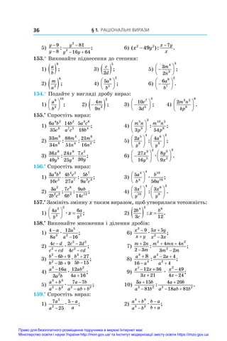 § 1. Раціональні вирази
36
5)
y
y
y
y y



 
9
8
81
16 64
2
2
: ;	 6) ( ): .
x y
x y
x
2 2
49
7
−
−
153.° Виконайте піднесення до степеня:
1)
a
b
 
9
;	 3)
c
d
2
5
 ;	 5) 






3
2
4
3
3
m
n
;
2)
m
n2
8
 ;	 4)
5 6
5
2
a
b





 ;	 6) 






6 6
7
2
a
b
.
154.° Подайте у вигляді дробу вираз:
1)
a
b
6
3
10





 ;	 2) 
 
4
9 3
2
m
n
;	 3) 






10
3
7
5
3
c
d
;	 4)
2 3 2
8
6
m n
kp





 .
155.•
 Спростіть вираз:
1)
6
35
14 5
18
4 2
3
2
7 5
3 8
4
a b
c
b
a c
a c
b
⋅ ⋅ ;	 4)
m n
p
m n
p
5
3
3 10 5
8
3 54





 : ;
2)
33
34
88
51
21
16
8
8
4
4
6
2
m
n
m
n
m
n
: : ;	 5)
2 4
5
6
4 6
8
3
a
y
a
y












: ;
3)
36
49
24
25
7
30
6
5
9
4
2
x
y
x
y
x
y
: ;
⋅ 	 6) 












27
16
8
9
3
5
2 3
2
3
x
y
y
x
æ .
156.•
 Спростіть вираз:
1)
3
10
4
27
5
9
4 3
5
4 2
7
7
3 3
a b
c
b c
a
b
a c
⋅ : ;	 3)
5
50
3
4
4 18
16
a
b
b
a





 æ ;
2)
3
2
7
6
9
14
2
2 2
8
3 12
a
b c
c
b
ab
c
: : ;	 4)
3 3
7
10
4 6
8
3
x
y
x
y












: .
157.•
 Замініть змінну x таким виразом, щоб утворилася тотожність:
1)
4 6
2
3
2
2
a
b
a
b
x





 
æ ;	 2)
2
3 12
4 3 6
b
c
b
x
  
: .
158.•
 Виконайте множення і ділення дробів:
1)
4
8
12
16
3
5
2
−
−
a
a
a
a
æ ;	 6)
x
x y
x y
x x
2
2
9 5 5
3




æ ;
2)
4 2 2
4
2
2 2
2
c d
c cd
c d
c cd




æ ;	 7)
m n
m
m mn n
m m


 

2
2 3
4 4
3 2
2 2
2
: ;
3)
b b
b b
b
b
2
2
3
6 9
3 9
27
5 15
 
 


æ ;	 8)
a
a
a a
a
3
4
2
2
8
16
2 4
4


 

: ;
4)
a a
a b
ab
a
3
2
2
16
3
12
4 16


æ ;	 9)
x x
x
x
x
2
12 36
3 21
49
4 24
2
− +
+
−
−
æ ;
5)
a b
a b
a b
a ab b
3 3
2 2 2 2
7 7



 
æ ;	 10)
3 15
81
4 20
18 81
2 2 2 2
a b
a b
a b
a ab b



 
: .
159.•
 Спростіть вираз:
1)
7
25
5
2
2
a
a
a
a
−
−
æ ;	 2)
a b
a b
b a
b a
3 3
3 3




æ ;
Право для безоплатного розміщення підручника в мережі Інтернет має
Міністерство освіти і науки України http://mon.gov.ua/ та Інститут модернізації змісту освіти https://imzo.gov.ua
 