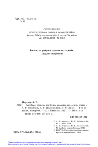 УДК 373.167.1:512
	 М52
ISBN 978-966-474-273-0
© А. Г. Мерзляк, В. Б. Полонський,
М. С. Якір, 2016
© А. Г. Мерзляк, В. Б. Полонський,
М. С. Якір, перероблення, 2021
© ТОВ ТО «Гімназія», оригінал-макет,
­
художнє оформлення, 2021
М52
Мерзляк А. Г.
Алгебра : підруч. для 8 кл. закладів заг. серед. освіти /
А. Г. Мерзляк, В. Б. Полонський, М. С. Якір. — 2-ге ви-
дання, переробл. — Х. : Гімназія, 2021. — 240 с. : іл.
ISBN 978-966-474-273-0.
УДК 373.167.1:512
Рекомендовано
Міністерством освіти і науки України
(наказ Міністерства освіти і науки України
від 22.02.2021 № 243)
Видано за рахунок державних коштів.
Продаж заборонено
Право для безоплатного розміщення підручника в мережі Інтернет має
Міністерство освіти і науки України http://mon.gov.ua/ та Інститут модернізації змісту освіти https://imzo.gov.ua
 