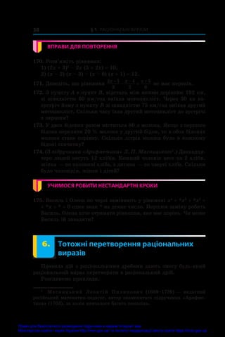 § 1. Раціональні вирази
38
ВПРАВИ ДЛЯ ПОВТОРЕННЯ
170. Розв’яжіть рівняння:
1) (2x + 3)2
 – 2x (5 + 2x) = 10;
2) (x – 2) (x – 3) – (x – 6) (x + 1) = 12.
171. Доведіть, що рівняння
2 1
3
4
2
5
6
x x x
  
  не має коренів.
172. З пункту A в пункт B, відстань між якими дорівнює 192 км,
зі швидкістю 60 км/год виїхав мотоцикліст. Через 30 хв на-
зустріч йому з пункту B зі швидкістю 75 км/год виїхав другий
мотоцикліст. Скільки часу їхав другий мотоцикліст до зустрічі
з першим?
173. У двох бідонах разом міститься 80 л молока. Якщо з першого
бідона перелити 20 % молока у другий бідон, то в обох бідонах
молока стане порівну. Скільки літрів молока було в кожному
бідоні спочатку?
174. (З підручника «Арифметика» Л. П. Магницького1
.) Дванадця-
теро людей несуть 12 хлібів. Кожний чоловік несе по 2 хліби,
жінка — по половині хліба, а дитина — по чверті хліба. Скільки
було чоловіків, жінок і дітей?
УЧИМОСЯ РОБИТИ НЕСТАНДАРТНІ КРОКИ
175. Василь і Олена по черзі заміняють у рівнянні x4
 + *x3
 + *x2
 +
+ *x + * = 0 один знак * на деяке число. Першим заміну робить
Василь. Олена хоче отримати рівняння, яке має корінь. Чи може
Василь їй завадити?
	 6.	 Тотожні перетворення раціональних
виразів
Правила дій з раціональними дробами дають змогу будь-який
раціональний вираз перетворити в раціональний дріб.
Розглянемо приклади.
1
	 Магницький Леонтій Пилипович (1669–1739) — видатний
російський математик-педагог, автор знаменитого підручника «Арифме-
тика» (1703), за яким навчалося багато поколінь.
Право для безоплатного розміщення підручника в мережі Інтернет має
Міністерство освіти і науки України http://mon.gov.ua/ та Інститут модернізації змісту освіти https://imzo.gov.ua
 