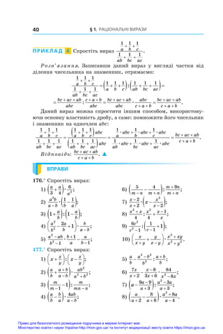 § 1. Раціональні вирази
40
ПРИКЛАД  4  Спростіть вираз
1 1 1
1 1 1
a b c
ab bc ac
+ +
+ +
.
Розв’язання. Записавши даний вираз у  вигляді частки від
ділення чисельника на знаменник, отримаємо:
1 1 1
1 1 1
1 1 1 1 1 1
a b c
ab bc ac
a b c ab bc ac
 
 
  
   
 
:
  
     
 
 
 
bc ac ab
abc
c a b
abc
bc ac ab
abc
abc
c a b
bc ac ab
c a b
: .
æ
Даний вираз можна спростити іншим способом, використову­
ючи основну властивість дробу, а саме: помножити його чисельник
і знаменник на одночлен abc:
1 1 1
1 1 1
1 1 1
1 1 1
1 1
a b c
ab bc ac
a b c
abc
ab bc ac
abc
a
abc
 
 
 
 


 
 

æ
b
b
abc
c
abc
ab
abc
bc
abc
ac
abc
bc ac ab
c a b
æ æ
æ æ æ

 
 
 

1
1 1 1
.
Відповідь:
bc ac ab
c a b
+ +
+ +
. 
ВПРАВИ
176.° Спростіть вираз:
1)
a a
a
3 4
6
2

 æ ;	 6)
5 4 9
m n m n
m n
m n
 



 : ;
2)
a b
a b b a
2
1 1


 
æ ;	 7)
x
x
x
x
x

 

 
2
2 2
2
æ ;
3) 1 1

  
 
a
b
a
b
: ;	 8)
x x x x
x
2 2
4 4
1
 

: ;
4)
a
b
a
b
b
a b
2
2
2
1
 







æ ;	 9)
6
1
1
1
2
2
1
c
c c
 

 
: ;
5)
a ab
b
b
a
a
b
2
2
1
1
1





æ ;	 10)
x
x y
y
x y
x xy
x y
 








æ
2
2 2
.
177.° Спростіть вираз:
1) x x
x
y
x
y






 






: ;	 5)
a
b
a b
b
a b
b

 
2 2
2
: ;
2)
a
b
a b
a b
ab
a b

 

 
æ
2
2 2
;	 6)
7
2
8
3 6
84
8
2
x
x
x
x x x


 
 æ ;
3)
m
m
m
mn n
 

 
1
1 : ;	 7) a
a
a
a a
a

 




9 9
3
3
3
2
: ;
4)
a
b
b
a
ab
a b

  
æ
4
;	 8)
a
a a
a a
a
 



 
2
8
8
8
4
2
æ .
Право для безоплатного розміщення підручника в мережі Інтернет має
Міністерство освіти і науки України http://mon.gov.ua/ та Інститут модернізації змісту освіти https://imzo.gov.ua
 