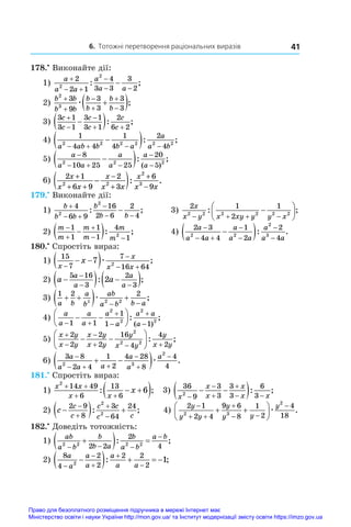6. Тотожні перетворення раціональних виразів 41
178.•
 Виконайте дії:
1)
a
a a
a
a a

 

 

2
2 1
4
3 3
3
2
2
2
: ;
2)
b b
b b
b
b
b
b
2
3
3
9
3
3
3
3







 
æ ;
3)
3 1
3 1
3 1
3 1
2
6 2
c
c
c
c
c
c



 

 : ;
4)
1
4 4
1
4
2
4
2 2 2 2 2 2
a ab b b a
a
a b
   

 : ;
5)
a
a a
a
a
a
a

  



 
8
10 25 25
20
5
2 2 2
: ;
( )
6) 2 1
6 9
2
3
6
9
2 2
2
3
x
x x
x
x x
x
x x
+
+ +
−
+
+
−
−
( ): .
179.•
 Виконайте дії:
1)
b
b b
b
b b

 

 

4
6 9
16
2 6
2
4
2
2
: ;	 3)
2 1
2
1
2 2 2 2 2 2
x
x y x xy y y x
   







: ;
2)
m
m
m
m
m
m



 

 
1
1
1
1
4
1
2
: ;	 4)
2 3
4 4
1
2
2
4
2 2
2
3
a
a a
a
a a
a
a a

 





 : .
180.•
 Спростіть вираз:
1)
15
7
7
16 64
7 2
x
x
x x
x


 
 
 æ ;
2) a a
a
a
a
a

  
 

 
5 16
3
2
3
2
: ;
3)
1 2 2
2 2 2
a b
a
b
ab
a b b a
 
  
 
æ ;
4)
a
a
a
a
a
a
a a
a
 




 






1 1
1
1 1
2
2
2
2
: ;
( )
5)
x y
x y
x y
x y
y
x y
y
x y



  
 






2
2
2
2
16
4
4
2
2
2 2
: ;
6)
3 8
2 4
1
2
4 28
8
4
4
2 3
2
a
a a a
a
a
a

  



 
 æ .
181.•
 Спростіть вираз:
1)
x x
x x
x
2
14 49
6
13
6
6
 
 
 
 
: ; 3)
36
9
3
3
3
3
6
3
2
x
x
x
x
x x




 
 
 : ;
2) c
c
c
c c
c c

  




2 9
8
3
64
24
2
2
: ; 4)
2 1
2 4
9 6
8
1
2
4
18
2 3
2
y
y y
y
y y
y

 

 

 





æ .
182.•
 Доведіть тотожність:
1)
ab
a b
b
b a
b
a b
a b
2 2 2 2
2 2
2
4
  


  
: ;
2)
8
4
2
2
2 2
2
2
1
a
a
a
a
a
a a






    
: ;
Право для безоплатного розміщення підручника в мережі Інтернет має
Міністерство освіти і науки України http://mon.gov.ua/ та Інститут модернізації змісту освіти https://imzo.gov.ua
 