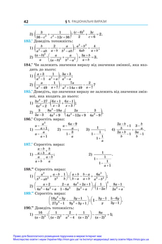 § 1. Раціональні вирази
42
3)
3
36
1
12 36
6
2
3
6
2 2
2
2
  



   
c c c
c c
c
æ
( )
.
183.•
 Доведіть тотожність:
1)
b
a ab a b
a
b ab
a b
ab a b
2 2
2 2
2
4
4
  


 
  
: ;
2)
( )
( )
.
a b
a
a
a b
a
b a
a b
a b

 








  
2
2 2 2
3
3
æ
184.•
 Чи залежить значення виразу від значення змінної, яка вхо-
дить до нього:
1)
a
a a a
a
a a

 



 
3
1
1 3 3
2 2 2
: ;
2)
a
a a
a
a a a
2 2
49
1
7
7
14 49
2
7
    

  
: ?
185.•
 Доведіть, що значення виразу не залежить від значення змін-
ної, яка входить до нього:
1)
3 27
4 2
6 1
3
6 1
3
2
2
x
x
x
x
x
x







 
æ ;
2)
3
2 3
8 18
4 9
2
4 12 9
3
4 9
3
2 2 2
a
a a
a
a
a a a


   
 
 
æ .
186.•
 Спростіть вираз:
1)
a
a
a
a
a
a




2
1
1
; 2)
a
a
a
a
−
−
−
6 9
1
3
; 3)
1
1
1
1
1


a
; 4)
2
1
2
1
3
3
1
a b
b
a b
b
b
a
a
b







.
187.•
 Спростіть вираз:
1)
a b
a b
b
a
a
a b
a b
a






;	 2)
1
1
1
1
1
1



a
.
188.••
 Спростіть вираз:
1)
a
b ab
a b
b b
a b
b a
b a
a b
a
a b
2
3 2 2
2
2 2
1 6

 


 
 





  






: ;
2)
a
a a a
a
a
a a
a a a
a
a

 


 
 

 





   
2
4 4
2
1 8
4 2 1
2
1
1 2
8 1
2
3 2 3
2
2
2
2
:

 a
.
189.••
 Спростіть вираз:
18 3
27 1
3 1
9 3 1
3 1 5 6
3 1
2
3 2
1
y y
y
y
y y
y
y
y
y



 
 







  






: .
190.••
 Доведіть тотожність:
1)
16
2
1
2
2
4
1
2
8
2
4 2 2 2 2
1
( ) ( ) ( ) ( )
: ;
a a a a
a
a
    
 





  
Право для безоплатного розміщення підручника в мережі Інтернет має
Міністерство освіти і науки України http://mon.gov.ua/ та Інститут модернізації змісту освіти https://imzo.gov.ua
 