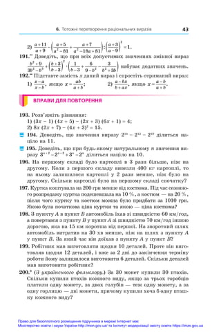 6. Тотожні перетворення раціональних виразів 43
2)
a
a
a
a
a
a a
a
a





 


 
    
11
9
5
81
7
18 81
3
9
2 2
2
1
: .
191.••
 Доведіть, що при всіх допустимих значеннях змінної вираз
b
b b
b
b b b b b
2
2 3
2
2 2
9
3
3
3
1
3
6
9
3
3



   
    
 
æ набуває додатних значень.
192.••
 Підставте замість x даний вираз і спростіть отриманий вираз:
1)
x a
x b
−
−
, якщо x
ab
a b


;	 2)
a bx
b ax


, якщо x
a b
a b



.
ВПРАВИ ДЛЯ ПОВТОРЕННЯ
193. Розв’яжіть рівняння:
1) (3x – 1) (4x + 5) – (2x + 3) (6x + 1) = 4;
2) 8x (2x + 7) – (4x + 3)2
 = 15.
 194. Доведіть, що значення виразу 214
 – 212
 – 210
ділиться на-
ціло на 11.
 195. Доведіть, що при будь-якому натуральному n значення ви-
разу 3 2 3 2
2 2
n n n n
 
   ділиться націло на 10.
196. На першому складі було картоплі в 3 рази більше, ніж на
другому. Коли з першого складу вивезли 400 кг картоплі, то
на ньому залишилося картоплі у 2 рази менше, ніж було на
другому. Скільки картоплі було на першому складі спочатку?
197. Куртка коштувала на 200 грн менше від костюма. Під час сезонно-
го розпродажу куртка подешевшала на 10 %, а костюм — на 20 %,
після чого куртку та костюм можна було придбати за 1010 грн.
Якою була початкова ціна куртки та якою — ціна костюма?
198. З пункту A в пункт B автомобіль їхав зі швидкістю 60 км/год,
а повертався з пункту B у пункт A зі швидкістю 70 км/год іншою
дорогою, яка на 15 км коротша від першої. На зворотний шлях
автомобіль витратив на 30 хв менше, ніж на шлях з пункту A
у пункт B. За який час він доїхав з пункту A у пункт B?
199. Робітник мав виготовляти щодня 10 деталей. Проте він виго-
товляв щодня 12 деталей, і вже за 2 дні до закінчення терміну
роботи йому залишилося виготовити 6 деталей. Скільки деталей
мав виготовити робітник?
200.* (З українського фольклору.) За 30 монет купили 30 птахів.
Скільки купили птахів кожного виду, якщо за трьох горобців
платили одну монету, за двох голубів — теж одну монету, а за
одну горлицю — дві монети, причому купили хоча б одну пташ-
ку кожного виду?
Право для безоплатного розміщення підручника в мережі Інтернет має
Міністерство освіти і науки України http://mon.gov.ua/ та Інститут модернізації змісту освіти https://imzo.gov.ua
 