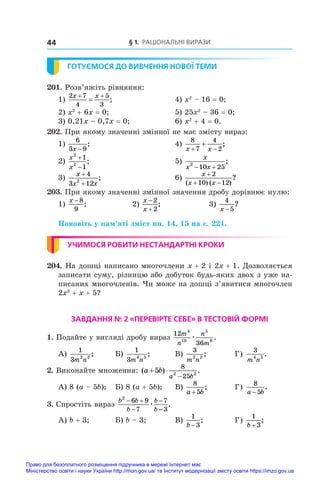 § 1. Раціональні вирази
44
ГОТУЄМОСЯ ДО ВИВЧЕННЯ НОВОЇ ТЕМИ
201. Розв’яжіть рівняння:
1)
2 7
4
5
3
x x
 
 ;	 4) x2
 – 16 = 0;
2) x2
 + 6x = 0;	 5) 25x2
 – 36 = 0;
3) 0,21x – 0,7x = 0;	 6) x2
 + 4 = 0.
202. При якому значенні змінної не має змісту вираз:
1)
6
3 9
x −
;	 4)
8
7
4
2
x x
 
 ;	
2)
x
x
2
2
1
1


;	 5)
x
x x
2
10 25
 
;
3)
x
x x
+
+
4
3 12
2
;	 6)
x
x x

 
2
10 12
( ) ( )
?
203. При якому значенні змінної значення дробу дорівнює нулю:
1)
x − 8
9
;	 2)
x
x


2
2
;	 3)
4
5
x −
?
Поновіть у пам’яті зміст пп. 14, 15 на с. 221.
УЧИМОСЯ РОБИТИ НЕСТАНДАРТНІ КРОКИ
204. На дошці написано многочлени x + 2 і 2x + 1. Дозволяється
записати суму, різницю або добуток будь-яких двох з уже на-
писаних многочленів. Чи може на дошці з’явитися многочлен
2x3
 + x + 5?
ЗАВДАННЯ № 2 «ПЕРЕВІРТЕ СЕБЕ» В ТЕСТОВІЙ ФОРМІ
1. Подайте у вигляді дробу вираз
12
36
4
10
5
8
m
n
n
m
æ .
А)
1
3 2 2
m n
;	 Б)
1
3 4 5
m n
;	 В)
3
2 2
m n
;	 Г)
3
4 5
m n
.
2. Виконайте множення: ( ) .
a b
a b
 

5
8
25
2 2
А) 8 (a – 5b);	 Б) 8 (a + 5b);	 В)
8
5
a b
+
;	 Г)
8
5
a b
−
.
3. Спростіть вираз
b b
b
b
b
2
6 9
7
7
3
 



æ .
А) b + 3;	 Б) b – 3;	 В)
1
3
b −
;	 Г)
1
3
b +
;
Право для безоплатного розміщення підручника в мережі Інтернет має
Міністерство освіти і науки України http://mon.gov.ua/ та Інститут модернізації змісту освіти https://imzo.gov.ua
 