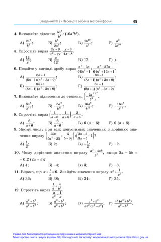 45
Завдання № 2 «Перевірте себе» в тестовій формі
4. Виконайте ділення:
5 6
8
3 2
10
a
b
a b
:( ).
А)
2 9
6
a
b
;	 Б)
b
a
6
9
2
;	 В)
2 10
3
b
a
;	 Г)
a
b
3
10
2
.
5. Спростіть вираз
3 9
2
3
4 8
2
x
x x
x
x




: .
А)
12
x
;	 Б)
x
12
;	 В) 12;	 Г) x.
6. Подайте у вигляді дробу вираз
n n
n
n n
n n
2
2
4
2
3
64 1
27
64 16 1



 
: .
А)
8 1
8 1 3 9
2
n
n n n

  
( ) ( )
;	 В)
8 1
8 1 3 9
2
n
n n n

  
( ) ( )
;
Б)
8 1
8 1 3 9
2
n
n n n

  
( ) ( )
;	 Г)
8 1
8 1 3 9
2
n
n n n

  
( ) ( )
.
7. Виконайте піднесення до степеня: 






2 2
3
4
a
b
.
А)
8 8
12
a
b
;	 Б) −
8 8
12
a
b
;	 В)
16 8
12
a
b
;	 Г) −
16 8
12
a
b
.
8. Спростіть вираз
1
6
1
6
2
6
a a a
  

 : .
А)
6
6
a +
;	 Б)
6
6
a −
;	 В) 6 (a – 6);	 Г) 6 (a + 6).
9. Якому числу при всіх допустимих значеннях a �������������
дорівнює зна-
чення виразу
30
9 25
5
5 3
3 5
3 5
2
1
a
a a
a
a
 



  
 
: ?
А)
1
2
;	 Б) 2;	 В) −
1
2
;	 Г) –2.
10.  Чому дорівнює значення виразу
a ab
b
2
2
4
−
, якщо 3a – 5b  =
= 0,2 (2a + b)?
А) 4;	 Б) –4;	 В) 3;	 Г) –3.
11. Відомо, що x
x
 
1
6. Знайдіть значення виразу x
x
2
2
1
+ .
А) 36;	 Б) 38;	 В) 34;	 Г) 35.
12. Спростіть вираз
1
1
2
2
a
a
b
a
b a


.
А)
a b
a b
2 2
2 2


;	 Б)
a b
a b
2 2
2 2


;	 В)
a b
ab a b
2 2
2 2 2


( )
;	 Г)
ab a b
a b
( )
.
2 2
2 2


Право для безоплатного розміщення підручника в мережі Інтернет має
Міністерство освіти і науки України http://mon.gov.ua/ та Інститут модернізації змісту освіти https://imzo.gov.ua
 