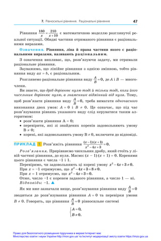 7. Рівносильні рівняння. Раціональні рівняння 47
Рівняння
180 210
10
x x


є математичною моделлю розглянутої ре-
альної ситуації. Обидві частини отриманого рівняння є раціональ-
ними виразами.
Означення. Рівняння, ліва й права частини якого є раціо-
нальними виразами, називають раціональним.
З означення випливає, що, розв’язуючи задачу, ми отримали
раціональне рівняння.
Зауважимо, що лінійне рівняння з однією змінною, тобто рів-
няння виду ax = b, є раціональним.
Розглянемо раціональне рівняння виду
A
B
= 0, де A і B — много-
члени.
Ви знаєте, що дріб дорівнює нулю тоді й тільки тоді, коли його
чисельник дорівнює нулю, а знаменник відмінний від нуля. Тому,
щоб розв’язати рівняння виду
A
B
= 0, треба вимагати одночасного
виконання двох умов: A = 0 і  B  ≠  0. Це означає, що під час
розв’язування рівнянь указаного виду слід керуватися таким ал-
горитмом:
•	 розв’язати рівняння A = 0;
•	 перевірити, які зі знайдених коренів задовольняють умову
B ≠ 0;
•	 корені, які задовольняють умову B ≠ 0, включити до відповіді.
ПРИКЛАД  1  Розв’яжіть рівняння
( ) ( )
.
x x
x x
 
 

1 1
4 3
2
0
Розв’язання. Прирівняємо чисельник дробу, який стоїть у лі-
вій частині рівняння, до нуля. Маємо: (x – 1) (x + 1) = 0. Коренями
цього рівняння є числа –1 і 1.
Перевіримо, чи задовольняють ці корені умову x x
2
4 3 0
   .
При x = –1 отримуємо, що x x
2
4 3 8 0
    .
При x = 1 отримуємо, що x x
2
4 3 0
   .
Отже, число –1 є коренем заданого рівняння, а число 1 — ні.
Відповідь: –1. 
Як ми вже зазначали вище, розв’язування рівняння виду
A
B
= 0
зводиться до розв’язування рівняння A = 0 та перевірки умови
B ≠ 0. Говорять, що рівняння
A
B
= 0 рівносильне системі
A
B





0
0
,
.
Право для безоплатного розміщення підручника в мережі Інтернет має
Міністерство освіти і науки України http://mon.gov.ua/ та Інститут модернізації змісту освіти https://imzo.gov.ua
 
