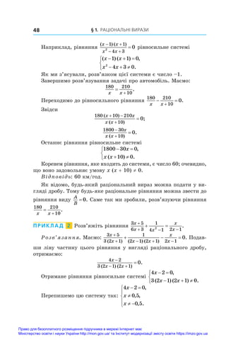 § 1. Раціональні вирази
48
Наприклад, рівняння
( ) ( )
x x
x x
 
 

1 1
4 3
2
0 рівносильне системі
( ) ( ) ,
.
x x
x x
  
  



1 1 0
4 3 0
2
Як ми з’ясували, розв’язком цієї системи є число –1.
Завершимо розв’язування задачі про автомобіль. Маємо:
180 210
10
x x


.
Переходимо до рівносильного рівняння
180 210
10
0
x x
 

.
Звідси
180 10 210
10
0
( )
( )
;
x x
x x
 


1800 30
10
0



x
x x
( )
.
Останнє рівняння рівносильне системі
1800 30 0
10 0
 
 



x
x x
,
( ) .
Коренем рівняння, яке входить до системи, є число 60; очевидно,
що воно задовольняє умову x (x + 10) ≠ 0.
Відповідь: 60 км/год.
Як відомо, будь-який раціональний вираз можна подати у ви-
гляді дробу. Тому будь-яке раціональне рівняння можна звести до
рівняння виду
A
B
= 0. Саме так ми зробили, розв’язуючи рівняння
180 210
10
x x


.
ПРИКЛАД  2  Розв’яжіть рівняння
3 5
6 3
1
4 1 2 1
2
x
x x
x
x

  
  .
Розв’язання. Маємо:
3 5
3 2 1
1
2 1 2 1 2 1
0
x
x x x
x
x

   
  
( ) ( ) ( )
. Подав-
ши ліву частину цього рівняння у вигляді раціонального дробу,
отримаємо:
4 2
3 2 1 2 1
0
x
x x

 

( ) ( )
.
Отримане рівняння рівносильне системі
4 2 0
3 2 1 2 1 0
x
x x
 
  



,
( ) ( ) .
Перепишемо цю систему так:
4 2 0
0 5
0 5
x
x
x
 

 





,
, ,
, .
Право для безоплатного розміщення підручника в мережі Інтернет має
Міністерство освіти і науки України http://mon.gov.ua/ та Інститут модернізації змісту освіти https://imzo.gov.ua
 