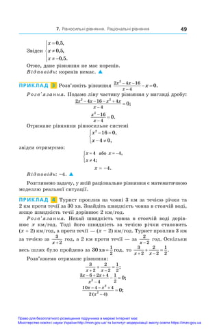 7. Рівносильні рівняння. Раціональні рівняння 49
Звідси
x
x
x


 





0 5
0 5
0 5
, ,
, ,
, .
Отже, дане рівняння не має коренів.
Відповідь: коренів немає. 
ПРИКЛАД  3  Розв’яжіть рівняння
2 4 16
4
2
0
x x
x
x
 

  .
Розв’язання. Подамо ліву частину рівняння у вигляді дробу:
2 4 16 4
4
2 2
0
x x x x
x
   

 ;
x
x
2
16
4
0


 .
Отримане рівняння рівносильне системі
x
x
2
16 0
4 0
 
 



,
,
звідси отримуємо:
x x
x
= = −
≠



4 4
4
àáî ,
;
x = –4.
Відповідь: –4. 
Розглянемо задачу, у якій раціональне рівняння є математичною
моделлю реальної ситуації.
ПРИКЛАД  4  Турист проплив на човні 3 км за течією річки та
2 км проти течії за 30 хв. Знайдіть швидкість човна в стоячій воді,
якщо швидкість течії дорівнює 2 км/год.
Розв’язання. Нехай швидкість човна в  стоячій воді дорів-
нює x  км/год. Тоді його швидкість за течією річки становить
(x + 2) км/год, а проти течії — (x – 2) км/год. Турист проплив 3 км
за течією за
3
2
x +
 год, а 2 км проти течії — за
2
2
x −
год. Оскільки
весь шлях було пройдено за 30
1
2
õâ ãîä
= , то
3
2
2
2
1
2
x x
 
  .
Розв’яжемо отримане рівняння:
3
2
2
2
1
2
x x
 
  ;
3 6 2 4
4
1
2
2
0
x x
x
  

  ;
10 4 4
2 4
2
2
0
x x
x
  


( )
;
Право для безоплатного розміщення підручника в мережі Інтернет має
Міністерство освіти і науки України http://mon.gov.ua/ та Інститут модернізації змісту освіти https://imzo.gov.ua
 