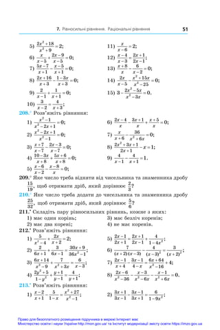 7. Рівносильні рівняння. Раціональні рівняння 51
 5)
2 18
9
2
2
2
x
x


 ;	 11)
x
x 

6
2;
 6)
x
x
x
x



 
5
2 9
5
0;	 12)
x
x
x
x





4
3
2 1
2 1
;
 7)
5 7
1
5
1
0
x
x
x
x




  ;	 13)
x
x x


 
8 6
2
0;
 8)
2 16
3
1 3
3
0
x
x
x
x




  ;	 14)
2
5
15
25
2
2
0
x
x
x x
x



  ;
 9)
2
1
1
1
0
x x
 
  ;	 15) 3 0
2 5
3
2
2
 


x x
x x
.
10)
3
2
4
3
x x
 
 ;	
208.° Розв’яжіть рівняння:
1)
x
x x
2
2
1
2 1
0

 
 ;	 6)
2 4 3 1 5
0
x
x
x
x
x
x
  
   ;
2)
x x
x
2
2
2 1
1
0
 

 ;	 7)
x
x x x
 
 
6
36
6
2
0;
3)
x
x
x
x




 
7
7
2 3
7
0;	 8)
2 3 1
2 1
2
1
x x
x
x
 

  ;
4)
10 3
8
5 6
8
0




 
x
x
x
x
;	 9)
4
1
4
1
1
x x
 
  .
5)
x
x
x
x



 
6
2
8
0;
209.° Яке число треба відняти від чисельника та знаменника дробу
15
19
, щоб отримати дріб, який дорівнює
2
3
?
210.° Яке число треба додати до чисельника та знаменника дробу
25
32
, щоб отримати дріб, який дорівнює
5
6
?
211.•
 Складіть пару рівносильних рівнянь, кожне з яких:
1) має один корінь;	 3) має безліч коренів;
2) має два корені;	 4) не має коренів.
212.•
 Розв’яжіть рівняння:
1)
5
4
2
2
2
2
x
x
x
 
  ;	 5)
2 1
2 1
2 1
2 1
4
1 4 2
x
x
x
x x



 
  ;
2)
2
6 1
3
6 1
30 9
36 1
2
x x
x
x
 


  ;	 6)
7
2 3
4
3
3
2
2 2
( ) ( ) ( ) ( )
;
x x x x
   
 
3)
6 14
9
7
3
6
3
2 2
x
x x x x

  
  ;	 7)
2 1
4
3 1
4
6 64
16
2
4
x
x
x
x
x
x






   ;
4)
2 5
1
1
1
4
1
2
2
y
y
y
y y



 
  ;	 8)
2 6
36
3
6
1
6
2 2 2
0
x
x
x
x x
x
x x






   .
213.•
 Розв’яжіть рівняння:
1)
x
x x
x
x

 


 
2
1
5
1
27
1
2
2
;	 2)
3 1
3 1
3 1
3 1
6
1 9 2
x
x
x
x x



 
  ;
Право для безоплатного розміщення підручника в мережі Інтернет має
Міністерство освіти і науки України http://mon.gov.ua/ та Інститут модернізації змісту освіти https://imzo.gov.ua
 