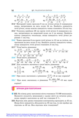 § 1. Раціональні вирази
52
3)
4
3
1 5
2
x x x
 
  ;	 5)
7
2
1
2
4
4
2 2 2
x x
x
x x
x
x





  ;
4)
2 2
4
6
2
2
2
2
2
x x
x x
x
x

 


  ;	 6)
x x
x x
x
x
x
x
2
2
9 50
5
1
5
5
 




  .
214.•
 Моторний човен проплив 8 км за течією річки й повернувся
назад, витративши на весь шлях 54  хв. Знайдіть швидкість
течії річки, якщо власна швидкість човна становить 18 км/год.
215.•
 Теплохід пройшов 28 км проти течії річки й повернувся на-
зад, витративши на зворотний шлях на 4 хв менше. Знайдіть
власну швидкість теплохода, якщо швидкість течії річки до-
рівнює 1 км/год.
216.•
 Човен проплив 6 км проти течії річки та 12 км за течією, ви-
тративши на весь шлях 2 год. Знайдіть власну швидкість човна,
якщо швидкість течії річки становить 3 км/год.
217.••
 Розв’яжіть рівняння:
1)
x
x x
x
x x
x
x






 
5
5
5
2 10
25
2 50
2 2 2
;	 3)
9 12
64
1
4
1
4 16
3 2
x
x x x x

   
  .
2)
2
9
1
2 12 18
3
2 6
2 2 2
x x x x x
   
  ;
218.••
 Розв’яжіть рівняння:
1)
4 24
5 45
3
5 15
3
3
2 2 2
y
y
y
y y
y
y y






  ;	 2)
y
y y
y
y y

 

 
 
2
8 1
1
4 2
3
8 4 2
3 2
.
219.* Для кожного значення a розв’яжіть рівняння:
1)
x
x a



1
0;	 3)
a x a
x
( )
;



3
0 	 5)
( ) ( )
;
x x
x a
− +
−
=
4 2
0
2)
x a
x



5
0;	 4)
( ) ( )
;
x a x
x
 


6
7
0 	 6)
x a
x x

 

( ) ( )
.
4 2
0
220.* При яких значеннях a рівняння
x a
x



2
4
0 не має коренів?
221.*  При яких значеннях a рівняння
( ) ( )
x a x a
x
 


3
9
0 має один
корінь?
ВПРАВИ ДЛЯ ПОВТОРЕННЯ
 222. На кінець року населення міста становило 72 100 мешканців.
Визначте кількість мешканців у цьому місті на початок року,
якщо приріст населення за цей час становив 3 %.
223. Відстань між двома станціями електропоїзд проходить за 45 хв.
Якщо його швидкість збільшити на 10 км/год, то він пройде цю
відстань за 40 хв. Яка відстань між станціями?
Право для безоплатного розміщення підручника в мережі Інтернет має
Міністерство освіти і науки України http://mon.gov.ua/ та Інститут модернізації змісту освіти https://imzo.gov.ua
 