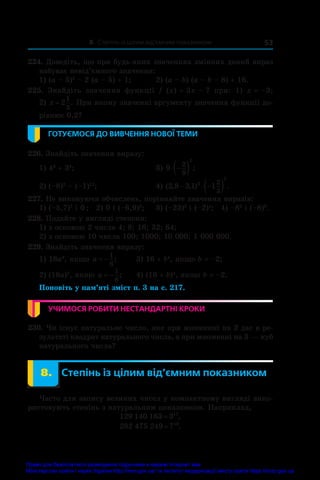 8. Степінь із цілим від’ємним показником 53
224. Доведіть, що при будь-яких значеннях змінних даний вираз
набуває невід’ємного значення:
1) (a – 5)2
 – 2 (a – 5) + 1;	 2) (a – b) (a – b – 8) + 16.
225.  Знайдіть значення функції f  (x) = 3x – 7 при: 1)  x = –3;
2) x = 2
1
3
. При якому значенні аргументу значення функції до-
рівнює 0,2?
ГОТУЄМОСЯ ДО ВИВЧЕННЯ НОВОЇ ТЕМИ
226. Знайдіть значення виразу:
1) 43
 + 34
;	 3) 9
2
9
2
 
  ;
2) (–8)2
 – (–1)12
;	 4) ( , , ) .
2 8 3 1 1
3
2
2
3
  
 
227. Не виконуючи обчислень, порівняйте значення виразів:
1) (–5,7)2
і 0 ;	 2) 0 і (–6,9)3
;	 3) (–23)5
і (–2)4
;	 4) –88
і (–8)8
.
228. Подайте у вигляді степеня:
1) з основою 2 числа 4; 8; 16; 32; 64;
2) з основою 10 числа 100; 1000; 10 000; 1 000 000.
229. Знайдіть значення виразу:
1) 18a2
, якщо a  
1
6
;	 3) 16 + b4
, якщо b = –2;
2) (18a)2
, якщо a  
1
6
;	 4) (16 + b)4
, якщо b = –2.
Поновіть у пам’яті зміст п. 3 на с. 217.
УЧИМОСЯ РОБИТИ НЕСТАНДАРТНІ КРОКИ
230. Чи існує натуральне число, яке при множенні на 2 дає в ре-
зультаті квадрат натурального числа, а при множенні на 3 — куб
натурального числа?
	 8.	 Степінь із цілим від’ємним показником
Часто для запису великих чисел у компактному вигляді вико-
ристовують степінь з натуральним показником. Наприклад,
129 140 163 317
= ,
282 475 249 710
= .
Право для безоплатного розміщення підручника в мережі Інтернет має
Міністерство освіти і науки України http://mon.gov.ua/ та Інститут модернізації змісту освіти https://imzo.gov.ua
 