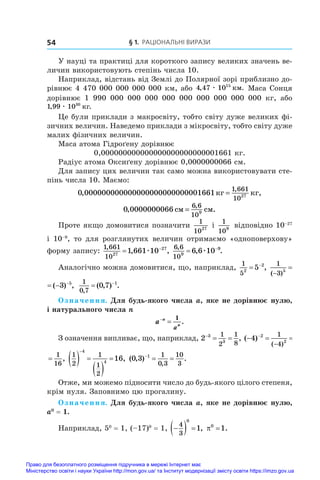 § 1. Раціональні вирази
54
У науці та практиці для короткого запису великих значень ве-
личин використовують степінь числа 10.
Наприклад, відстань від Землі до Полярної зорі приблизно до-
рівнює 4 470 000 000 000 000 км, або 4 47 1015
, .
æ êì Маса Сонця
дорівнює 1  990  000  000  000  000  000  000  000  000  000 кг, або
1 99 1030
, .
æ êã
Це були приклади з макросвіту, тобто світу дуже великих фі-
зичних величин. Наведемо приклади з мікросвіту, тобто світу дуже
малих фізичних величин.
Маса атома Гідроґену дорівнює
0,000000000000000000000000001661 кг.
Радіус атома Оксиґену дорівнює 0,0000000066 см.
Для запису цих величин так само можна використовувати сте-
пінь числа 10. Маємо:
0 00000000000000000000000000
1 661
1027
, ,
,
1661êã êã
=
0 00000000
6 6
109
, .
,
66 ñì ñì
=
Проте якщо домовитися позначити
1
1027
і 
1
109
відповідно 10–27
і  10–9
, то для розглянутих величин отримаємо «одноповерхову»
форму запису:
1 661
1027
27
1 661 10
,
, ,
 
æ
6 6
109
9
6 6 10
,
, .
 
æ
Аналогічно можна домовитися, що, наприклад,
1
52
2
5
 
,
1
3 5
5
3
( )
( ) ,

  
1
3 5
5
3
( )
( ) ,

   1
0 7
0 7 1
,
( , ) .
 
Означення. Для будь-якого числа a, яке не дорівнює нулю,
і натурального числа n
a n
n
a


1
.
З означення випливає, що, наприклад, 2 3
3
1
2
1
8

  , ( ) ,
( )
  


4 2
2
1
4
1
16
( ) ,
( )
  


4 2
2
1
4
1
16
1
2
1
1
2
4
4
16
  
 


, ( , ) .
,
0 3 1 1
0 3
10
3

 
Отже, ми можемо підносити число до будь-якого цілого степеня,
крім нуля. Заповнимо цю прогалину.
Означення. Для будь-якого числа a, яке не дорівнює нулю,
a0
 = 1.
Наприклад, 50
 = 1, (–17)0
 = 1, 
  
4
3
0
1, 0
1
 .
Право для безоплатного розміщення підручника в мережі Інтернет має
Міністерство освіти і науки України http://mon.gov.ua/ та Інститут модернізації змісту освіти https://imzo.gov.ua
 
