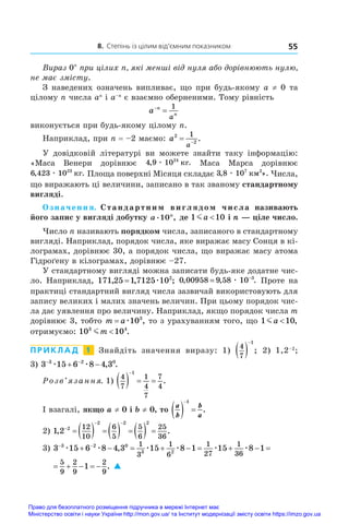8. Степінь із цілим від’ємним показником 55
Вираз 0n
при цілих n, які менші від нуля або дорівнюють нулю,
не має змісту.
З наведених означень випливає, що при будь-якому a ≠ 0 та
цілому n числа an
і a–n
є взаємно оберненими. Тому рівність
a n
n
a


1
виконується при будь-якому цілому n.
Наприклад, при n = –2 маємо: a
a
2
2
1
 
.
У  довідковій літературі ви можете знайти таку інформацію:
«Маса Венери дорівнює 4 9 1024
, .
æ êã Маса Марса дорівнює
6 423 1023
, .
æ êã Площа поверхні Місяця складає 3 8 107 2
, ».
æ êì Числа,
що виражають ці величини, записано в так званому стандартному
вигляді.
Означення. Стандартним виглядом числа називають
його запис у вигляді добутку a n
. ,
10 де 1 10
ma  і n — ціле число.
Число n називають порядком числа, записаного в стандартному
вигляді. Наприклад, порядок числа, яке виражає масу Сонця в кі-
лограмах, дорівнює 30, а порядок числа, що виражає масу атома
Гідроґену в кілограмах, дорівнює –27.
У стандартному вигляді можна записати будь-яке додатне чис-
ло. Наприклад, 171 25 1 7125 102
, , ;
= æ 0 00958 9 58 10 3
, , .
= −
æ Проте на
практиці стандартний вигляд числа зазвичай використовують для
запису великих і малих значень величин. При цьому порядок чис-
ла дає уявлення про величину. Наприклад, якщо порядок числа m
дорівнює 3, тобто m a
= æ103
, то з урахуванням того, що 1 10
ma  ,
отримуємо: 10 10
3 4
mm  .
П Р И К Л А Д  1   Знайдіть значення виразу: 1)
4
7
1
 

; 2) 1,2–2
;
3) 3 15 6 8 4 3
3 2 0
 
 
æ æ , .
Розв’язання. 1)
4
7
1
4
7
7
4
1
   

.
І взагалі, якщо a ≠ 0 і b ≠ 0, то
a
b
b
a
  
1
.
2) 1 2 2
2 2 2
12
10
6
5
5
6
25
36
, .

 
         
3) 3 15 6 8 4 3 15 8 1 15 8 1 1
3 2 0
3 2
1
3
1
6
1
27
1
36
5
9
2
9
2
 
            
æ æ æ æ æ æ
,
9
9
.
15 8 1 1
1
36
5
9
2
9
2
      
æ æ
9
9
. 
Право для безоплатного розміщення підручника в мережі Інтернет має
Міністерство освіти і науки України http://mon.gov.ua/ та Інститут модернізації змісту освіти https://imzo.gov.ua
 