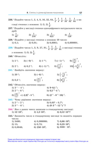 8. Степінь із цілим від’ємним показником 57
236.° Подайте числа 1, 2, 4, 8, 16, 32, 64,
1
2
,
1
4
,
1
8
,
1
16
,
1
32
,
1
64
у ви-
гляді степеня з основою: 1) 2; 2)
1
2
.
237.° Подайте у вигляді степеня одноцифрового натурального числа
дріб:
1)
1
49
;	 2)
1
216
;	 3)
1
625
;	 4)
1
128
.
238.° Подайте у вигляді степеня з основою 10 число:
1) 0,1;	 2) 0,01;	 3) 0,0001;	 4) 0,000001.
239.° Подайте числа 1, 3, 9, 27, 81,
1
3
,
1
9
,
1
27
,
1
81
у вигляді степеня
з основою: 1) 3; 2)
1
3
.
240.° Обчисліть:
1) 5–2
;	 3) (–9)–2
;	 5) 1–24
;	 7) (–1)–17
;	 9)
2
3
3
 

;
2) 2–4
;	 4) 0,2–3
;	 6) (–1)–16
;	 8)
7
8
0
  ;	 10) 
 

1
1
6
2
;
241.° Знайдіть значення виразу:
1) 20–2
; 	 3) (–6)–3
; 	 5) 
 

1
6
3
;
2) 0,3–1
; 	 4)
4
7
2
 

; 	 6) 3
1
3
2
 

.
242.° Обчисліть значення виразу:
1) 3–1
 – 4–1
;	 4) 9 0 1 1
æ , ;
−
2) 2–3
 + 6–2
;	 5) 0 5 4
2 1
, ;
− −
æ
3)
2
7
1
0 2
2 3 5
    


( , ) ;	 6) ( ) .
2 8 16
1 1 1
− − −
− æ
243.° Чому дорівнює значення виразу:
1) 2–2
 + 2–1
;	 3) 0,030
 + 0,70
;
2) 3–2
 – 6–1
;	 4) ( ) ?
9 3 12
3 1 1
 
  
244.° Яке з даних чисел записане в стандартному вигляді:
1) 12 104
æ ;	 2) 1 2 104
, ;
æ 	 3) 0 12 104
, ?
æ
245.° Запишіть число в стандартному вигляді та вкажіть порядок
числа:
1) 3400;	 4) 0,000008;	 7) 0 86 103
, ;
æ
2) 15;	 5) 0,73;	 8) 0 23 104
, ;
æ
3) 0,0046;	 6) 250 102
æ ;	 9) 9300 105
æ .
Право для безоплатного розміщення підручника в мережі Інтернет має
Міністерство освіти і науки України http://mon.gov.ua/ та Інститут модернізації змісту освіти https://imzo.gov.ua
 
