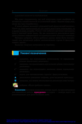 Від авторів
4
ШАНОВНІ КОЛЕГИ ТА КОЛЕЖАНКИ!
Ми дуже сподіваємося, що цей підручник стане надійним по-
мічником у вашій нелегкій та шляхетній праці, і будемо щиро раді,
якщо він вам сподобається.
У книзі дібрано великий і різноманітний дидактичний матеріал.
Проте за один навчальний рік усі задачі розв’язати неможливо, та
в цьому й немає потреби. Разом з тим набагато зручніше працювати,
коли є значний запас задач. Це дає можливість реалізувати прин-
ципи рівневої диференціації та індивідуального підходу в навчанні.
Матеріал рубрики «Коли зроблено уроки» може бути викорис-
таний для організації роботи математичного гуртка �����������
й����������
 факульта-
тивних занять.
Бажаємо творчого натхнення та терпіння.
Умовні позначення
n° завдання, що відповідають початковому та середньому
рівням навчальних досягнень;
n
•
завдання, що відповідають достатньому рівню навчальних
досягнень;
n
••
завдання, що відповідають високому рівню навчальних
досягнень;
n* задачі для математичних гуртків і факультативів;
 закінчення доведення теореми, розв’язування прикладу;
 завдання, які можна виконувати за допомогою комп’ю­
тера;
рубрика «Коли зроблено уроки».
Блакитним кольором позначено номери задач, що рекомендовано
для домашньої роботи, пурпуровим кольором — номери задач, що
рекомендовано для розв’язування усно.
Право для безоплатного розміщення підручника в мережі Інтернет має
Міністерство освіти і науки України http://mon.gov.ua/ та Інститут модернізації змісту освіти https://imzo.gov.ua
 