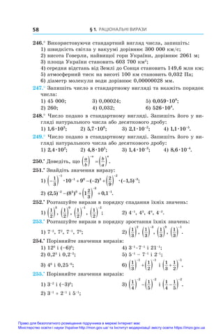 § 1. Раціональні вирази
58
246.° Використовуючи стандартний вигляд числа, запишіть:
1) швидкість світла у вакуумі дорівнює 300 000 км/с;
2) висота Говерли, найвищої гори України, дорівнює 2061 м;
3) площа України становить 603 700 км2
;
4) середня відстань від Землі до Сонця становить 149,6 млн км;
5) атмосферний тиск на висоті 100 км становить 0,032 Па;
6) діаметр молекули води дорівнює 0,00000028 мм.
247.° Запишіть число в стандартному вигляді та вкажіть порядок
числа:
1) 45 000;	 3) 0,00024;	 5) 0 059 108
, ;
æ
2) 260;	 4) 0,032;	 6) 526 104
æ .
248.° Число подано в стандартному вигляді. Запишіть його у ви-
гляді натурального числа або десяткового дробу:
1) 1 6 103
, ;
æ 	 2) 5 7 106
, ;
æ 	 3) 2 1 10 2
, ;
æ −
	 4) 1 1 10 5
, .
æ −
249.° Число подано в стандартному вигляді. Запишіть його у ви-
гляді натурального числа або десяткового дробу:
1) 2 4 102
, ;
æ 	 2) 4 8 105
, ;
æ 	 3) 1 4 10 3
, ;
æ −
	 4) 8 6 10 4
, .
æ −
250.•
 Доведіть, що
a
b
b
a
n n
    

.
251.•
 Знайдіть значення виразу:
1) 
        




1
3
2
9
1
1 0 3
2
3
10 9 2 1 5
æ æ
( ) ( , ) ;
2) ( , ) ( ) , .
2 5 8 1 0 1
2 5 0
3
1
2
3



    
252.•
 Розташуйте вирази в порядку спадання їхніх значень:
1)
1
2
3
 ,
1
2
0
 ,
1
2
1
 

,
1
2
2
 

;	 2) 4–1
, 43
, 40
, 4–2
.
253.•
 Розташуйте вирази в порядку зростання їхніх значень:
1) 7–2
, 72
, 7–1
, 70
;	 2)
1
3
2
 ,
1
3
3
 

,
1
3
0
 ,
1
3
1
 

.
254.•
 Порівняйте значення виразів:
1) 120
і (–6)0
;	 4) 3–1
 
. 
7–1
і 21–1
;
2) 0,23
і 0,2–3
;	 5) 5–1
 – 7–1
і 2–1
;
3) 46
і 0,25–6
;	 6)
1
3
1
2
1 1
    
 
і 
1
3
1
2
1

 

.
255.•
 Порівняйте значення виразів:
1) 3–2
і (–3)0
;	 3)
1
4
1
5
2 2
   
 
і 
1
4
1
5
2

 

.
2) 3–1
 + 2–1
і 5–1
;
Право для безоплатного розміщення підручника в мережі Інтернет має
Міністерство освіти і науки України http://mon.gov.ua/ та Інститут модернізації змісту освіти https://imzo.gov.ua
 