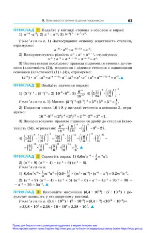 9. Властивості степеня із цілим показником 63
ПРИКЛАД  1  Подайте у вигляді степеня з основою a вираз:
1) a a
−14 12
æ ; 2) a–5
 : a–9
; 3) ( ) : .
a a a
− − −
4 2 7 6
æ
Розв’язання. 1) Застосувавши основну властивість степеня,
отримуємо:
a a a a
   
 
14 12 14 12 2
æ .
2) Використовуючи рівність am
 : an
 = am – n
, отримуємо:
a–5
 : a–9
 = a–5 – (–9)
 = a–5 + 9 
= a4
.
3) Застосувавши послідовно правила піднесення степеня до сте-
пеня (властивість (2)), множення і ділення степенів з однаковими
основами (властивості (1) і (4)), отримуємо:
( ) : . : . : .
. ( ) ( )
a a a a a a a a a a a
− − − − − − + − − −
= = = =
4 7 6 4 2 7 6 8 7 6 8 7 6 5
æ 
ПРИКЛАД  2  Знайдіть значення виразу:
1) (5–5
)– 4
: (5–7
)–3
; 2) 16 8
9 12
−
æ ; 3)
6
18
3
3
−
−
; 4) 1
11
25
5
6
8 3 5
   






 
æ .
Розв’язання. 1) Маємо: ( ) :( ) : .
5 5 5 5 5
5 4 7 3 20 21 1 1
5
− − − − −
= = =
2) Подавши числа 16 і 8 у вигляді степенів з основою 2, отри-
муємо:
16 8 2 2 2 2 2 1
9 12 4 9 3 12 36 36 0
  
   
æ æ æ
( ) ( ) .
3) Використовуючи правило піднесення дробу до степеня (влас-
тивість (5)), отримуємо:
6
18
6
18
1
3
3
3
3 3
3
3 27


 
        .
4) 1
11
25
5
6
36
25
5
6
6
5
5
6
8 3 5 8 15 2 8
   





        





 
    
æ æ æ  
15
          
  
6
5
5
6
5
6
5
6
5
6
16 15 16 15
æ æ . 
ПРИКЛАД  3  Спростіть вираз: 1) 0 6 2 6 4 3
1
3
, ;
m n m n
− −
æ
2) (a–2
 + 9) (a–2
 – 4) – (a–2
 + 6) (a–2
 – 6).
Розв’язання.
1) 0 6 0 6 0 2
2 6 4 3 2 4 6 3 2 3
1
3
1
3
, , ( ) ( ) , .
m n m n m m n m n
n
− − − − − −
= ( ) =
æ æ æ æ æ æ
2) (a–2
 + 9) (a–2
 – 4) – (a–2
 + 6) (a–2
 – 6) = a–4
 – 4a–2
 + 9a–2
 – 36 –
– a–4
 + 36 = 5a–2
. 
ПРИКЛАД  4  Виконайте множення ( , ) ( )
3 4 10 7 10
14 8
æ æ æ −
і  ре-
зультат запишіть у стандартному вигляді.
Розв’язання. ( , ) ( ) ( , ).( )
3 4 10 7 10 3 4 7 10 10
14 8 14 8
æ æ æ æ æ
− −
= =
= = =
23 8 10 2 38 10 10 2 38 10
6 6 7
, , , .
æ æ æ æ 
Право для безоплатного розміщення підручника в мережі Інтернет має
Міністерство освіти і науки України http://mon.gov.ua/ та Інститут модернізації змісту освіти https://imzo.gov.ua
 