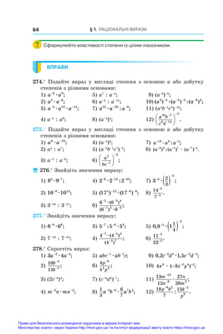 § 1. Раціональні вирази
64
Сформулюйте властивості степеня із цілим показником.
ВПРАВИ
274.° Подайте вираз у вигляді степеня з основою a або добутку
степенів з різними основами:
1) a a
−6 9
æ ;	 5) a7
: a–3
;	 9) (a–6
)–8
;
2) a a
5 8
æ −
;	 6) a–3
: a–15
;	 10) ( ) ( ) :( ) ;
a a a
2 4 3 2 8 3
− − − −
æ
3) a a a
− −
5 10 12
æ æ ;	 7) a a a
12 20 9
æ − −
: ;	 11) (a4
b–2
c3
)–10
;
4) a–2
: a6
;	 8) (a–5
)4
;	 12)
a b
c d
10 7
6 14
2








 .
275.° Подайте вираз у вигляді степеня з основою a або добутку
степенів з різними основами:
1) a a
6 10
æ −
;	 4) (a–2
)6
;	 7) a a a
− −
16 8 4
. : ;
2) a4
: a7
;	 5) (a–3
b–1
c7
)–4
;	 8) ( ) :( ) ( ) .
a a a
− − − −
3 8 1 7 7 4
æ
3) a–5
: a–9
;	 6)
a
bc
2
1
3







 ;
 276.° Знайдіть значення виразу:
1) 9 9
5 7
æ −
;	 4) 2 2 2
9 12 22
− − −
æ : ;	 7) 3 3
3
2
3


 
æ ;
2) 10 10
8 12
−
æ ;	 5) ( ) ( ) ;
17 17
4 12 6 8
− − −
æ 	 8)
14
7
5
5
−
−
.
3) 3–18
: 3–21
;	 6)
6 6
6 6
5 3 4
7 2 3
− −
− −
æ
æ
( )
( )
;
277.° Знайдіть значення виразу:
1) 6 6
9 6
−
æ ;	 3) 5 5 5
7 6 3
− −
: ;
æ 	 5) 0 8 1
4
4
1
4
, ;


 
æ
2) 7–16
: 7–18
;	 4)
4 4
4
7 5 3
3 7
− −
−
æ( )
( )
;	 6)
11
22
2
2
−
−
.
278.° Спростіть вираз:
1) 3 4
3 4
a a
− −
æ ;	 5) abc ab c
− −
1 1
æ ;	 9) 0 2 1 5
3 5 2 5
, , ;
c d c d
− − −
æ
2)
10
15
4
5
b
b
−
−
;	 6)
kp
k p
−6
4 4
;	 10) 4 3
8 2 4 2
x x y
æ ( ) ;
− − −
3) (2c–6
)4
;	 7) (c–6
d2
)–7
;	 11)
13
12
27
26
10
8 2
m
n
n
m
−
−
æ ;
4) m n mn
− −
2 2
æ ;	 8)
1
3
6
7
3 6 7 4
a b a b
− −
æ ;	 12)
18
7
15
6 2 2
6
p k k
p
− −
: .
Право для безоплатного розміщення підручника в мережі Інтернет має
Міністерство освіти і науки України http://mon.gov.ua/ та Інститут модернізації змісту освіти https://imzo.gov.ua
 
