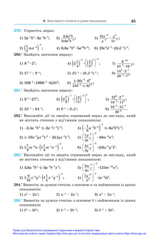 9. Властивості степеня із цілим показником 65
279.° Спростіть вираз:
1) 2 3
5 2 2 5
a b a b
− − −
æ ;	 3)
3 6
0 9
2
3 3
,
,
;
a b
a b−
	 5)
25
5
3
4
4
7
x
y
y
x
−
− −
æ ;
2)
1
2
3
2
mn

  ;	 4) 0 8 5
6 8 10 8
, ;
a b a b
− −
æ 	 6) 28 2
3 2 1 2
c d cd
− − −
æ( ) .
280.•
 Знайдіть значення виразу:
1) 8 2
3 7
−
æ ;	 4) 2
1
4
2
3
4 3 3
   






 
æ ;	 7)
6
81 16
10
2 3
−
− −
æ
;
2) 27–2
: 9–4
;	 5) 25–4
: (0,2–3
)–2
;	 8)
14 2
28 7
5 7
2 8
æ
æ
−
−
.
3) 100 1000 0 01
2 5 6
− −
: , ;
æ 	 6)
( )
( )
;
−
−
−
−
36 6
216 6
3 8
5 18
æ
æ
281.•
 Знайдіть значення виразу:
1) 9 27
4 2
−
æ ;	 3) 2
7
9
3
5
7 3 5
   






 
æ ;	 5)
22 2
44 11
6 8
3 9
æ
æ
−
−
;
2) 32–5
: 64–4
;	 4) 8–2
: 0,54
;	 6)
10 15
30
2 4
6
− −
−
æ
.
282.•
 Виконайте дії та зведіть отриманий вираз до вигляду, який
не містить степеня з від’ємним показником:
1) − −
− − − −
2 4 2
4 3 3 5 3
, ( ) ;
a b a c
æ 	 4) 
  
 


1
6
3 6
3
2 9 2
6
a b a b
æ( ) ;
2) ( ) ( , ) ;
− − − − − −
10 0 1
2 8 2 4 2
x yz yz
æ 	 5)
7
5
3
1
2
6 4
49
p
k
m n









 æ ;
3) 1 1
7
9
1
3
6 1 4
3
m n m n
  

 
æ ;	 6)
4
3
5
2
3
6 4 2
16
x
y
x y









 æ( ) .
283.•
 Виконайте дії та зведіть отриманий вираз до вигляду, який
не містить степеня з від’ємним показником:
1) 3 6 3
8 4 3 7 2
, ( ) ;
a b a b
− − − −
−
æ 	 3)
5
6
4
1
3
10 2
125
m
n
m n









 æ ;
2) 1 1
9
16
1
4
6 2 1 3
3
x y x y
  

 
æ ;	 4)
7 6
5
2
4 4
a
b
a b
 






 æ( ) .
284.•
 Винесіть за дужки степінь з основою a та найменшим із даних
показників:
1) a3
 – 2a4
;	 2) a–3
 – 2a–4
;	 3) a3
 – 2a–4
.
285.•
 Винесіть за дужки степінь з основою b і найменшим із даних
показників:
1) b3
 + 3b2
;	 2) b–3
 + 3b–2
;	 3) b–3
 + 3b2
.
Право для безоплатного розміщення підручника в мережі Інтернет має
Міністерство освіти і науки України http://mon.gov.ua/ та Інститут модернізації змісту освіти https://imzo.gov.ua
 