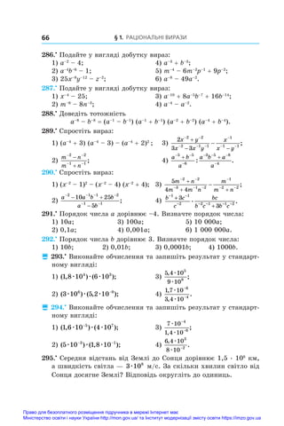 § 1. Раціональні вирази
66
286.•
 Подайте у вигляді добутку вираз:
1) a–2
 – 4;	 4) a–3
 + b–3
;
2) a–4
b–6
 – 1;	 5) m–4
 – 6m–2
p–1
 + 9p–2
;
3) 25x–8
y–12
 – z–2
;	 6) a–8
 – 49a–2
.
287.•
 Подайте у вигляді добутку вираз:
1) x–4
 – 25;	 3) a–10
 + 8a–5
b–7
 + 16b–14
;
2) m–6
 – 8n–3
;	 4) a–4
 – a–2
.
288.•
 Доведіть тотожність
a–8
 – b–8
 = (a–1
 – b–1
) (a–1
 + b–1
) (a–2
 + b–2
) (a–4
 + b–4
).
289.•
 Спростіть вираз:
1) (a–4
 + 3) (a–4
 – 3) – (a–4
 + 2)2
;	 3)
2
3 3
2 2
2 1 1
1
1 1
x y
x x y
x
x y
 
  

 

 
 ;
2)
m n
m n
 
 


2 2
1 1
;		 4)
a b
a
a b a
a
 

  

 
5 5
6
3 5 8
4
: .
290.•
 Спростіть вираз:
1) (x–2
 – 1)2
 – (x–2
 – 4) (x–2
 + 4);	 3)
5
4 4
2 2
3 1 2
1
2 2
m n
m m n
m
m n
 
  

 

 
 ;
2)
a a b b
a b
   
 
 

2 1 1 2
1 1
10 25
5
;	 4) b c
c
bc
b c b c
− −
− − − − −
+
+
1 1
2 2 1 1 2
3
3
. .
291.•
 Порядок числа a дорівнює –4. Визначте порядок числа:
1) 10a; 	 3) 100a; 	 5) 10 000a;
2) 0,1a; 	 4) 0,001a; 	 6) 1 000 000a.
292.•
 Порядок числа b дорівнює 3. Визначте порядок числа:
1) 10b;	 2) 0,01b;	 3) 0,0001b;	 4) 1000b.
 293.•
 Виконайте обчислення та запишіть результат у стандарт-
ному вигляді:
1) ( , ) ( );
1 8 10 6 10
4 3
æ æ æ 	 3)
5 4 10
9 10
5
8
,
;
æ
æ
2) ( ) ( , );
3 10 5 2 10
6 9
æ æ æ −
	 4)
1 7 10
3 4 10
6
4
,
,
.
æ
æ
−
−
 294.•
 Виконайте обчислення та запишіть результат у стандарт-
ному вигляді:
1) ( , ) ( );
1 6 10 4 10
5 7
æ æ æ
−
	 3)
7 10
1 4 10
4
6
æ
æ
−
−
,
;
2) ( ) ( , );
5 10 1 8 10
3 1
æ æ æ
− −
	 4)
6 4 10
8 10
3
2
,
.
æ
æ −
295.•
 Середня відстань від Землі до Сонця дорівнює 1,5 . 108
 км,
а швидкість світла — 3 108
æ м/с. За скільки хвилин світло від
Сонця досягне Землі? Відповідь округліть до одиниць.
Право для безоплатного розміщення підручника в мережі Інтернет має
Міністерство освіти і науки України http://mon.gov.ua/ та Інститут модернізації змісту освіти https://imzo.gov.ua
 