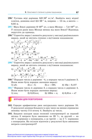 9. Властивості степеня із цілим показником 67
296.•
 Густина міді дорівнює 8 9 103
, æ кг/м3
. Знайдіть масу мідної
плитки, довжина якої 2 5 10 1
, æ −
м, ширина — 12 см, а висота —
0,02 м.
297.•
 Маса Землі дорівнює 6 1024
æ кг, а маса Місяця — 7 4 1022
, æ кг.
У скільки разів маса Місяця менша від маси Землі? Відповідь
округліть до одиниць.
298.••
 Спростіть вираз і запишіть результат у вигляді раціонального
виразу, який не містить степеня з від’ємним показником:
1)
a
a b
a b
a
b
a

 
 










  
1
1 1
1 1
1 2
1
: ;
2)
b
b
b
b b
−
−
−
− −
− −
−
−
2
2
4
2 2
2 4 1
2
æ ;
3)
5
3
6
2 6
90
6
3
3
3
3 6 3
c
c
c
c c c



  


 
 æ ;
4)
m
m
m
m m
m
m
m
m



 




  

 






 
4
4
4
8 4
8
4
4
4
4
3
8 16
16
7
8
4
æ .
299.••
 Спростіть вираз і запишіть результат у вигляді раціонального
виразу, який не містить степеня з від’ємним показником:
1)
a
a a
a
a a

 

 

 

 

2
4 2
4
2 2
5
6 9
25
4 12
2
5
: ;	
2) b b
b
b
b
b













 







 
1
1
1
1
1
1
1
5 36
7
2
7
2
æ .
300.••
 Порядок числа a дорівнює –4, а порядок числа b дорівнює 3.
Яким може бути порядок значення виразу:
1) ab;	 2) a + b;	 3) a + 10b;	 4) 10a + 0,1b?
301.••
 Порядок числа m дорівнює 2, а порядок числа n дорівнює 4.
Яким може бути порядок значення виразу:
1) mn;	 2) 0,01mn;	 3) 100m + n;	 4) 0,01m + n?
ВПРАВИ ДЛЯ ПОВТОРЕННЯ
302. Середнє арифметичне двох натуральних чисел дорівнює 18.
У результаті ділення більшого із цих чисел на менше отримаємо
неповну частку 3 й остачу 4. Знайдіть ці числа.
303.  Завдяки заходам щодо економії електроенергії за перший
місяць її витрати було зменшено на 20 %, за другий — на
10 % порівняно з попереднім, а за третій — на 5 % порівняно
з попереднім. На скільки відсотків у результаті було зменшено
витрати електроенергії?
Право для безоплатного розміщення підручника в мережі Інтернет має
Міністерство освіти і науки України http://mon.gov.ua/ та Інститут модернізації змісту освіти https://imzo.gov.ua
 