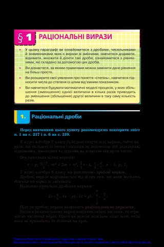 § 1
•
• У цьому параграфі ви ознайомитеся з дробами, чисельниками
й знаменниками яких є вирази зі змінними; навчитеся додавати,
віднімати, множити й ділити такі дроби; ознайомитеся з рівнян- 
нями, які складено за допомогою цих дробів.
•
• Ви дізнаєтеся, за якими правилами можна замінити дане рівняння 
на більш просте.
•
• Ви розширите свої уявлення про поняття «степінь», навчитеся під­
носити числа до степеня із цілим від’ємним показником.
•
• Ви навчитеся будувати математичні моделі процесів, у яких збіль- 
шення (зменшення) однієї величини в кілька разів при­
водить 
до зменшення (збільшення) другої величини в таку саму кількість
разів.
РАЦІОНАЛЬНІ ВИРАЗИ
	 1.	 Раціональні дроби
Перед вивченням цього пункту рекомендуємо повторити зміст
п. 1 на с. 217 і п. 6 на с. 219.
У курсі алгебри 7 класу було розглянуто цілі вирази, тобто ви-
рази, що складені із чисел і змінних за допомогою дій додавання,
віднімання, множення та ділення на відмінне від нуля число.
Ось приклади цілих виразів:
x – y, a b
+
5
, m2
 + 2m + n2
, 1
3
4
x − ,
c d
4 7
+ , x : 5, y, 7.
У курсі алгебри 8 класу ми розглянемо дробові вирази.
Дробові вирази відрізняються від цілих тим, що вони містять
ділення на вираз зі змінними.
Наведемо приклади дробових виразів:
2x
a
b
+ ;
,  (x – y) : (x + y),  
a
b
c
d
;
,  
5
x
.
Цілі та дробові вирази називають раціональними виразами.
Якщо в раціональному виразі замінити змінні числами, то отри-
маємо числовий вираз. Проте ця заміна можлива лише тоді, коли
вона не приводить до ділення на нуль.
Право для безоплатного розміщення підручника в мережі Інтернет має
Міністерство освіти і науки України http://mon.gov.ua/ та Інститут модернізації змісту освіти https://imzo.gov.ua
 