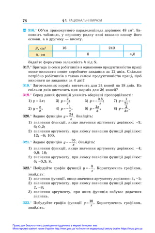 § 1. Раціональні вирази
74
 316.° Об’єм прямокутного паралелепіпеда дорівнює 48 см3
. За-
повніть таблицю, у першому рядку якої вказано площу його
основи, а в другому — висоту.
S, см2 16 240
h, см 8 4,8
Задайте формулою залежність h від S.
317.° Бригада із семи робітників з однаковою продуктивністю праці
може виконати певне виробниче завдання за 12 днів. Скільки
потрібно робітників з такою самою продуктивністю праці, щоб
виконати це завдання за 4 дні?
318.° Заготовлених кормів вистачить для 24 коней на 18 днів. На
скільки днів вистачить цих кормів для 36 коней?
319.° Серед даних функцій укажіть обернені пропорційності:
1) y = 2x;	 3) y
x
=
2
;	 5) y
x
 
0 8
,
;	 7) y
x
=
1
2
;
2) y
x
=
2
;	 4) y
x
 
1
;	 6) y
x
=
2
3
;	 8) y
x
=
2
3
.
320.° Задано функцію y
x
=
24
. Знайдіть:
1) 	значення функції, якщо значення аргументу дорівнює: –3;
6; 0,2;
2) 	значення аргументу, при якому значення функції дорівнює:
12; –6; 100.
321.° Задано функцію y
x
 
36
. Знайдіть:
1) 	значення функції, якщо значення аргументу дорівнює: –4;
0,9; 18;
2) 	значення аргументу, при якому значення функції дорівнює:
6; –0,3; 8.
322.° Побудуйте графік функції y
x
 
8
. Користуючись графіком,
знайдіть:
1) 	значення функції, якщо значення аргументу дорівнює: 4, –1;
2) 	значення аргументу, при якому значення функції дорівнює:
2, –8;
3) 	значення аргументу, при яких функція набуває додатних
значень.
323.° Побудуйте графік функції y
x
=
10
. Користуючись графіком,
знайдіть:
Право для безоплатного розміщення підручника в мережі Інтернет має
Міністерство освіти і науки України http://mon.gov.ua/ та Інститут модернізації змісту освіти https://imzo.gov.ua
 