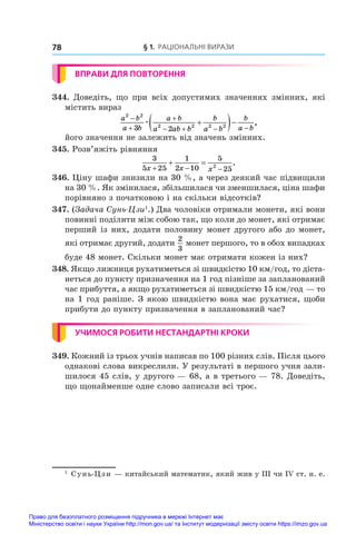 § 1. Раціональні вирази
78
ВПРАВИ ДЛЯ ПОВТОРЕННЯ
344.  Доведіть, що при всіх допустимих значеннях змінних, які
містить вираз
a b
a b
a b
a ab b
b
a b
b
a b
2 2
2 2 2 2
3 2



   

 
æ ,
його значення не залежить від значень змінних.
345. Розв’яжіть рівняння
3
5 25
1
2 10
5
25
2
x x x
  
  .
346. Ціну шафи знизили на 30 %, а через деякий час підвищили
на 30 %. Як змінилася, збільшилася чи зменшилася, ціна шафи
порівняно з початковою і на скільки відсотків?
347. (Задача Сунь-Цзи1
.) Два чоловіки отримали монети, які вони
повинні поділити між собою так, що коли до монет, які отримає
перший із них, додати половину монет другого або до монет,
які отримає другий, додати
2
3
монет першого, то в обох випадках
буде 48 монет. Скільки монет має отримати кожен із них?
348. Якщо лижниця рухатиметься зі швидкістю 10 км/год, то діста-
неться до пункту призначення на 1 год пізніше за запланований
час прибуття, а якщо рухатиметься зі швидкістю 15 км/год — то
на 1 год раніше. З якою швидкістю вона має рухатися, щоби
прибути до пункту призначення в запланований час?
УЧИМОСЯ РОБИТИ НЕСТАНДАРТНІ КРОКИ
349. Кожний із трьох учнів написав по 100 різних слів. Після цього
однакові слова викреслили. У результаті в першого учня зали-
шилося 45 слів, у другого — 68, а в третього — 78. Доведіть,
що щонайменше одне слово записали всі троє.
1
	 Сунь-Цзи — китайський математик, який жив у ІІІ чи ІV ст. н. е.
Право для безоплатного розміщення підручника в мережі Інтернет має
Міністерство освіти і науки України http://mon.gov.ua/ та Інститут модернізації змісту освіти https://imzo.gov.ua
 