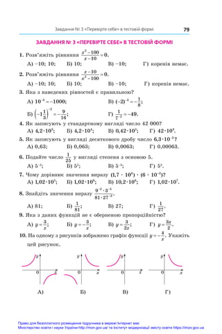 79
Завдання № 3 «Перевірте себе» в тестовій формі
ЗАВДАННЯ № 3 «ПЕРЕВІРТЕ СЕБЕ» В ТЕСТОВІЙ ФОРМІ
1. Розв’яжіть рівняння
x
x
2
100
10
0


 .
А) –10; 10;	 Б) 10;	 В) –10; Г) коренів немає.
2. Розв’яжіть рівняння
x
x



10
100
2
0.
А) –10; 10;	 Б) 10;	 В) –10; Г) коренів немає.
3. Яка з наведених рівностей є правильною?
А) 10 1000
3

  ;	 В) ( ) ;
  

2 3 1
8
Б) 
   

1
1
3
9
16
2
;	 Г)
1
7 2
49

  .
4. Як записують у стандартному вигляді число 42 000?
А) 4 2 103
, ;
æ 	 Б) 4 2 104
, ;
æ 	 В) 0 42 105
, ;
æ 	 Г) 42 103
æ .
5. Як записують у вигляді десяткового дробу число 6 3 10 3
, ?
æ −
А) 0,63;	 Б) 0,063;	 В) 0,0063;	 Г) 0,00063.
6. Подайте число
1
25
у вигляді степеня з основою 5.
А) 5–2
;	 Б) 52
;	 В) 5–3
;	 Г) 53
.
7. Чому дорівнює значення виразу ( , ) ( )?
1 7 10 6 10
8 3
æ æ æ −
А) 1 02 105
, ;
æ 	 Б) 1 02 106
, ;
æ 	 В) 10 2 106
, ;
æ 	 Г) 1 02 107
, .
æ
8. Знайдіть значення виразу
9 3
81 27
2 5
3
− −
−
æ
æ
.
А) 81;	 Б)
1
81
;	 В) 27;	 Г)
1
27
.
9. Яка з даних функцій не є оберненою пропорційністю?
А) y
x
=
3
;	 Б) y
x
 
3
;	 В) y
x
=
3
2
;	 Г) y
x
=
3
2
.
10. На одному з рисунків зображено графік функції y
x
 
4
. Укажіть
цей рисунок.
y y y y
x
0 x
0 x
0 x
0
y y y y
x
0 x
0 x
0 x
0
y y y y
x
0 x
0 x
0 x
0
y y y y
x
0 x
0 x
0 x
0
А) Б) В) Г)
Право для безоплатного розміщення підручника в мережі Інтернет має
Міністерство освіти і науки України http://mon.gov.ua/ та Інститут модернізації змісту освіти https://imzo.gov.ua
 