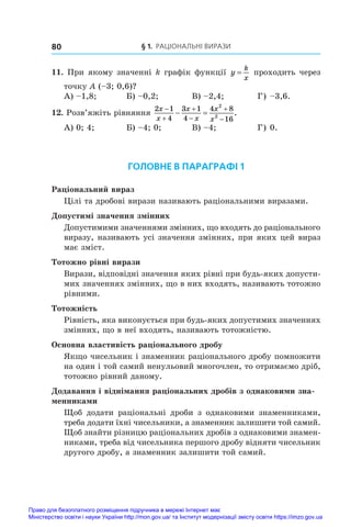 § 1. Раціональні вирази
80
11. При якому значенні k графік функції y
k
x
= проходить через
точку A (–3; 0,6)?
А) –1,8;	 Б) –0,2;	 В) –2,4;	 Г) –3,6.
12. Розв’яжіть рівняння
2 1
4
3 1
4
4 8
16
2
2
x
x
x
x
x
x






  .
А) 0; 4;	 Б) –4; 0;	 В) –4;	 Г) 0.
ГОЛОВНЕ В ПАРАГРАФІ 1
Раціональний вираз
Цілі та дробові вирази називають раціональними виразами.
Допустимі значення змінних
Допустимими значеннями змінних, що входять до раціонального
виразу, називають усі значення змінних, при яких цей вираз
має зміст.
Тотожно рівні вирази
Вирази, відповідні значення яких рівні при будь-яких допусти-
мих значеннях змінних, що в них входять, називають тотожно
рівними.
Тотожність
Рівність, яка виконується при будь-яких допустимих значеннях
змінних, що в неї входять, називають тотожністю.
Основна властивість раціонального дробу
Якщо чисельник і знаменник раціонального дробу помножити
на один і той самий ненульовий многочлен, то отримаємо дріб,
тотожно рівний даному.
Додавання і віднімання раціональних дробів з однаковими зна-
менниками
Щоб додати раціональні дроби з  однаковими знаменниками,
треба додати їхні чисельники, а знаменник залишити той самий.
Щоб знайти різницю раціональних дробів з однаковими знамен-
никами, треба від чисельника першого дробу відняти чисельник
другого дробу, а знаменник залишити той самий.
Право для безоплатного розміщення підручника в мережі Інтернет має
Міністерство освіти і науки України http://mon.gov.ua/ та Інститут модернізації змісту освіти https://imzo.gov.ua
 