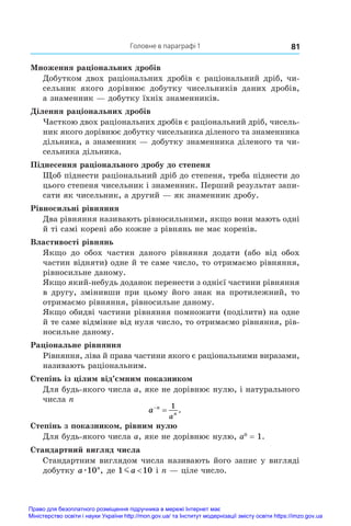 81
Головне в параграфі 1
Множення раціональних дробів
Добутком двох раціональних дробів є раціональний дріб, чи-
сельник якого дорівнює добутку чисельників даних дробів,
а знаменник — добутку їхніх знаменників.
Ділення раціональних дробів
Часткою двох раціональних дробів є раціональний дріб, чисель-
ник якого дорівнює добутку чисельника діленого та знаменника
дільника, а знаменник — добутку знаменника діленого та чи-
сельника дільника.
Піднесення раціонального дробу до степеня
Щоб піднести раціональний дріб до степеня, треба піднести до
цього степеня чисельник і знаменник. Перший результат запи-
сати як чисельник, а другий — як знаменник дробу.
Рівносильні рівняння
Два рівняння називають рівносильними, якщо вони мають одні
й ті самі корені або кожне з рівнянь не має коренів.
Властивості рівнянь
Якщо до обох частин даного рівняння додати (або від обох
частин відняти) одне й те саме число, то отримаємо рівняння,
рівносильне даному.
Якщо який-небудь доданок перенести з однієї частини рівняння
в другу, змінивши при цьому його знак на протилежний, то
отримаємо рівняння, рівносильне даному.
Якщо обидві частини рівняння помножити (поділити) на одне
й те саме відмінне від нуля число, то отримаємо рівняння, рів-
носильне даному.
Раціональне рівняння
Рівняння, ліва й права частини якого є раціональними виразами,
називають раціональним.
Степінь із цілим від’ємним показником
Для будь-якого числа a, яке не дорівнює нулю, і натурального
числа n
a n
n
a


1
.
Степінь з показником, рівним нулю
Для будь-якого числа a, яке не дорівнює нулю, a0
 = 1.
Стандартний вигляд числа
Стандартним виглядом числа називають його запис у вигляді
добутку a n
æ10 , де 1 10
ma  і n — ціле число.
Право для безоплатного розміщення підручника в мережі Інтернет має
Міністерство освіти і науки України http://mon.gov.ua/ та Інститут модернізації змісту освіти https://imzo.gov.ua
 