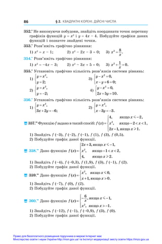 § 2. Квадратні корені. Дійсні числа
86
352.•
 Не виконуючи побудови, знайдіть координати точок перетину
графіків функцій y = x2
і y = 4x – 4. Побудуйте графіки даних
функцій і позначте знайдені точки.
353.•
 Розв’яжіть графічно рівняння:
1) x2
 = x – 1;	 2) x2
 – 2x – 3 = 0;	 3) x
x
2 8
= .
354.•
 Розв’яжіть графічно рівняння:
1) x2
 = –4x – 3;	 2) x2
 – 3x + 5 = 0;	 3) x
x
2 1
0
  .
355.•
 Установіть графічно кількість розв’язків системи рівнянь:
1)
y x
y





2
2
,
;
	 3)
y x
x y
 
  



2
0
6 0
,
;
2)
y x
y

 



2
2
,
;
	 4)
y x
x y
 
 



2
0
2 5 10
,
.
356.•
 Установіть графічно кількість розв’язків системи рівнянь:
1)
y x
x y

  



2
3 2 6
,
;
	 2)
y x
x y

  



2
3 3
,
.
357.••
 Функцію f задано в такий спосіб: f x
x
x x
x x
( )
, ,
, ,
, .
=
−
−  
−





4 2
2 1
2 1 1
2
ÿêùî
ÿêùî
ÿêùî
m
l
1) Знайдіть f (–3), f (–2), f (–1), f (1), f (3), f (0,5).
2) Побудуйте графік даної функції.
 358.••
 Дано функцію f x
x x
x x
x
( )
, ,
, ,
, .
=
+ −
−  





2 3 1
1 2
4 2
2
ÿêùî
ÿêùî
ÿêùî
m
l
1) Знайдіть f (–4), f (–0,3), f (1,9), f (3), f (–1), f (2).
2) Побудуйте графік даної функції.
 359.••
 Дано функцію f x
x x
x x
( )
, ,
, .
=
+ 



2
0
1 0
ÿêùî
ÿêùî
m
1) Знайдіть f (–7), f (0), f (2).
2) Побудуйте графік даної функції.
 360.••
 Дано функцію f x x
x
x x
( )
, ,
, .
=
− −
 −





6
1
1
2
ÿêùî
ÿêùî
m
1) Знайдіть f (–12), f (–1), f (–0,9), f (3), f (0).
2) Побудуйте графік даної функції.
Право для безоплатного розміщення підручника в мережі Інтернет має
Міністерство освіти і науки України http://mon.gov.ua/ та Інститут модернізації змісту освіти https://imzo.gov.ua
 