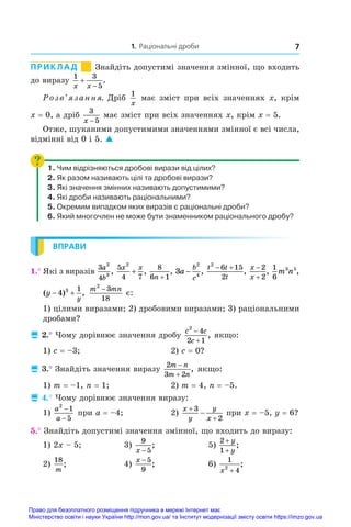 1. Раціональні дроби 7
ПРИКЛАД        
Знайдіть допустимі значення змінної, що входить
до виразу
1 3
5
x x


.
Розв’язання. Дріб
1
x
має зміст при всіх значеннях x, крім
x = 0, а дріб
3
5
x −
має зміст при всіх значеннях x, крім x = 5.
Отже, шуканими допустимими значеннями змінної є всі числа,
відмінні від 0 і 5. 
1. Чим відрізняються дробові вирази від цілих?
2. Як разом називають цілі та дробові вирази?
3. Які значення змінних називають допустимими?
4. Які дроби називають раціональними?
5. Окремим випадком яких виразів є раціональні дроби?
6. Який многочлен не може бути знаменником раціонального дробу?
ВПРАВИ
1.° Які з виразів
3
4
2
3
a
b
,
5
4 7
2
x x
+ ,
8
6 1
n +
, 3
2
4
a
b
c
− ,
t t
t
2
6 15
2
 
,
x
x


2
2
,
1
6
3 5
m n ,
( ) ,
y
y
 
4 3 1 m mn
2
3
18
−
є:
1) цілими виразами; 2) дробовими виразами; 3) раціональними
дробами?
 2.° Чому дорівнює значення дробу
c c
c
2
4
2 1


, якщо:
1) c = –3;	 2) c = 0?
 3.° Знайдіть значення виразу
2
3 2
m n
m n


, якщо:
1) m = –1, n = 1;	 2) m = 4, n = –5.
 4.° Чому дорівнює значення виразу:
1)
a
a
2
1
5
−
−
при a = –4;	 2)
x
y
y
x



3
2
при x = –5, y = 6?
5.° Знайдіть допустимі значення змінної, що входить до виразу:
1) 2x – 5;	 3)
9
5
x −
;	 5)
2
1
+
+
y
y
;
2)
18
m
;	 4)
x −5
9
;	 6)
1
4
2
x +
;
Право для безоплатного розміщення підручника в мережі Інтернет має
Міністерство освіти і науки України http://mon.gov.ua/ та Інститут модернізації змісту освіти https://imzo.gov.ua
 