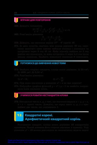 § 2. Квадратні корені. Дійсні числа
88
ВПРАВИ ДЛЯ ПОВТОРЕННЯ
368. Доведіть тотожність
( )
: .
a b
a b
a
a b
a b
a b
a
a b
a b

 

 
 





  
2 2 2
2 2
369. Розв’яжіть рівняння
6
2
3 6
2
2
x
x
x
x
x x

 

  .
370. Доведіть, що значення виразу 276
 – 97
кратне 48.
371. Із двох пунктів, відстань між якими дорівнює 30 км, одно-
часно назустріч один одному вийшли пішохід і пішохідка та
зустрілися через 3 год 45 хв. Якби пішохід вийшов на 2 год
раніше від пішохідки, то вони зустрілися б через 4,5 год після
виходу пішохода. Знайдіть швидкості пішохода й пішохідки.
ГОТУЄМОСЯ ДО ВИВЧЕННЯ НОВОЇ ТЕМИ
372. Знайдіть сторону квадрата, площа якого дорівнює: 1) 25 см2
;
2) 1600 дм2
; 3) 0,04 м2
.
373. Розв’яжіть рівняння:
1) x2
 = 9;	 2) x2 36
49
= .
374. При яких значеннях a рівняння x2
 = a не має коренів?
375. Побудуйте графіки функцій y = x2
і y = 1 та знайдіть коорди-
нати їхніх спільних точок.
УЧИМОСЯ РОБИТИ НЕСТАНДАРТНІ КРОКИ
376. Натуральні числа x, y, z такі, що значення виразів x + y, y + z,
x + z — прості числа. Доведіть, що серед чисел x, y, z є при­
наймні два числа, які дорівнюють 1.
	 12.	 Квадратні корені.
Арифметичний квадратний корінь
Розглянемо квадрат, площа якого дорівнює 49  квадратним
одиницям. Нехай довжина його сторони дорівнює x одиниць. Тоді
рівняння x2
 = 49 можна розглядати як математичну модель ­
задачі
Право для безоплатного розміщення підручника в мережі Інтернет має
Міністерство освіти і науки України http://mon.gov.ua/ та Інститут модернізації змісту освіти https://imzo.gov.ua
 