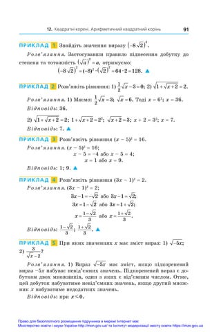 12. Квадратні корені. Арифметичний квадратний корінь 91
ПРИКЛАД  1  Знайдіть значення виразу 
 
8 2
2
.
Розв’язання. Застосувавши правило піднесення добутку до
степеня та тотожність a a
  
2
, отримуємо:

       
8 2 8 2 64 2 128
2
2
2
( ) .
æ æ 
ПРИКЛАД  2  Розв’яжіть рівняння: 1)
1
2
3 0
x   ; 2) 1 2 2
  
x .
Розв’язання. 1) Маємо:
1
2
3
x = ; x = 6. Тоді x = 62
; x = 36.
Відповідь: 36.
2) 1 2 2
  
x ; 1 2 22
  
x ; x  
2 3; x + 2 = 32
; x = 7.
Відповідь: 7. 
ПРИКЛАД  3  Розв’яжіть рівняння (x – 5)2
 = 16.
Розв’язання. (x – 5)2
 = 16;
x – 5 = –4 або x – 5 = 4;
x = 1 або x = 9.
Відповідь: 1; 9. 
ПРИКЛАД  4  Розв’яжіть рівняння (3x – 1)2
 = 2.
Розв’язання. (3x – 1)2
 = 2;
3 1 2
x    або 3 1 2
x   ;
3 1 2
x   або 3 1 2
x   ;
x 

1 2
3
або x 

1 2
3
.
Відповідь:
1 2
3
−
;
1 2
3
+
. 
ПРИКЛАД  5  При яких значеннях x має зміст вираз: 1) −5x;
2) 
3
2
x −
?
Розв’язання. 1) Вираз −5x має зміст, якщо підкореневий
вираз –5x набуває невід’ємних значень. Підкореневий вираз є до-
бутком двох множників, один з яких є від’ємним числом. Отже,
цей добуток набуватиме невід’ємних значень, якщо другий множ-
ник x набуватиме недодатних значень.
Відповідь: при x m0.
Право для безоплатного розміщення підручника в мережі Інтернет має
Міністерство освіти і науки України http://mon.gov.ua/ та Інститут модернізації змісту освіти https://imzo.gov.ua
 