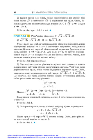 § 2. Квадратні корені. Дійсні числа
92
2) Даний вираз має зміст, якщо виконуються дві умови: має
зміст вираз x і знаменник x −2 відмінний від нуля. Отже, по-
винні одночасно виконуватися дві умови: x l 0 і  x − ≠
2 0. Звідси
x l 0 і x ≠ 4.
Відповідь: при x l 0 і x ≠ 4. 
ПРИКЛАД  6  Розв’яжіть рівняння: 1)    
x x 2 2;
2)  x x x
2
2 2 0
    ; 3) ( ) .
x x
  
2 2 0
Розв’язання. 1) Ліва частина даного рівняння має зміст, якщо
підкореневі вирази –x і  x – 2 одночасно набувають невід’ємних
значень. З того, що перший підкореневий вираз має бути невід’єм­
ним, маємо: −x l 0, тоді x m0. Але коли x m0, то другий підкоре-
невий вираз, x – 2, набуває тільки від’ємних значень. Отже, ліва
частина даного рівняння не має змісту.
Відповідь: коренів немає.
2) Ліва частина даного рівняння є сумою двох доданків, кожен
з яких може набувати тільки невід’ємних значень. Тоді їхня сума
дорівнюватиме нулю, якщо кожен із доданків дорівнює нулю. Отже,
одночасно мають виконуватися дві умови: x x
2
2 0
− = і  x  
2 0.
Це означає, що треба знайти спільні корені отриманих рівнянь,
тобто розв’язати систему рівнянь
x x
x
2
2 0
2 0
 
 





,
.
Маємо:
x x
x
2
2 0
2 0
 
 



,
;
x x
x
( ) ,
;
 




2 0
2
x x
x
 




0 2
2
àáî ,
.
Розв’язком останньої системи, а отже, і початкового рівняння,
є число 2.
Відповідь: 2.
3) Використовуючи умову рівності добутку нулю, отримуємо:
x + 2 = 0 або x  
2 0;
x = –2 або x = 2.
Проте при x = –2 вираз x −2 не має змісту. Отже, дане рівнян-
ня має єдиний корінь — число 2.
Відповідь: 2. 
Право для безоплатного розміщення підручника в мережі Інтернет має
Міністерство освіти і науки України http://mon.gov.ua/ та Інститут модернізації змісту освіти https://imzo.gov.ua
 