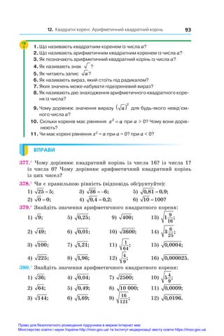 12. Квадратні корені. Арифметичний квадратний корінь 93
1.	Що називають квадратним коренем із числа a?
2.	Що називають арифметичним квадратним коренем із числа a?
3.	Як позначають арифметичний квадратний корінь із числа a?
4.	Як називають знак ?
?
5.	Як читають запис   a?
?
6.	Як називають вираз, який стоїть під радикалом?
7.	Яких значень може набувати підкореневий вираз?
8.	Як називають дію знаходження арифметичного квадратного коре-
ня із числа?
9.	Чому дорівнює значення виразу a
( )2
для будь-якого невід’єм-
ного числа a?
10. Скільки коренів має рівняння x a
2
= при a  0? Чому вони дорів-
нюють?
11. Чи	має	корені	рівняння	x2
	=	a	при	a	=	0?	при	a		0?
ВПРАВИ
377.° Чому дорівнює квадратний корінь із числа 16? із числа 1?
із числа 0? Чому дорівнює арифметичний квадратний корінь 
із цих чисел?
378.° Чи є правильною рівність (відповідь обґрунтуйте):
1) 25 5
= ; 3) 36 6
  ; 5) 0 81 0 9
, , ;
=
2) 0 0
= ; 4) 0 4 0 2
, , ;
= 6) 10 100
= ?
379.° Знайдіть значення арифметичного квадратного кореня:
1) 9; 5) 0 25
, ; 9) 400; 13) 1
9
16
;
2) 49; 6) 0 01
, ; 10) 3600; 14) 3
6
25
;
3) 100; 7) 1 21
, ; 11)
1
64
;	 15) 0 0004
, ;
4) 225; 8) 1 96
, ; 12)
4
9
;	 16) 0 000025
, .
380.° Знайдіть значення арифметичного квадратного кореня:
1) 36; 4) 0 04
, ; 7) 2500; 10) 5
4
9
;
2) 64; 5) 0 49
, ; 8) 10 000; 11) 0 0009
, ;
3) 144; 6) 1 69
, ; 9)
16
121
;	 12) 0 0196
, .
Право для безоплатного розміщення підручника в мережі Інтернет має
Міністерство освіти і науки України http://mon.gov.ua/ та Інститут модернізації змісту освіти https://imzo.gov.ua
 