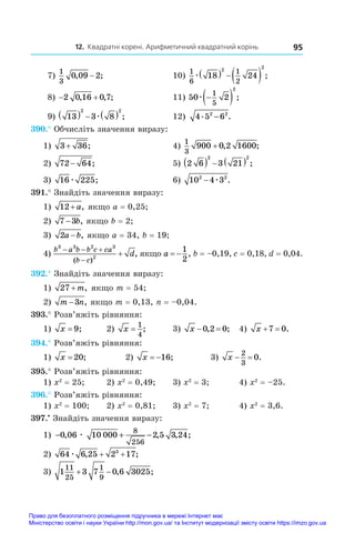 12. Квадратні корені. Арифметичний квадратний корінь 95
 7)
1
3
0 09 2
, ;
− 	 10)
1
6
1
2
18 24
2 2
æ    ;
 8)  
2 0 16 0 7
, , ;	 11) 50 2
1
5
2
æ 
  ;
 9) 13 3 8
2 2
    
æ ;	 12) 4 5 6
2 2
. .
−
390.° Обчисліть значення виразу:
1) 3 36
+ ;	 4)
1
3
900 0 2 1600
+ , ;
2) 72 64
− ;	 5) 2 6 3 21
2 2
     ;
3) 16 225
æ ;	 6) 10 4 3
2 2
− æ .
391.° Знайдіть значення виразу:
1) 12+ a, якщо a = 0,25;
2) 7 3
− b, якщо b = 2;
3) 2a b
− , якщо a = 34, b = 19;
4)
b a b b c ca
b c
d
3 3 2 3
2
  


( )
, якщо a  
1
2
, b = –0,19, c = 0,18, d = 0,04.
392.° Знайдіть значення виразу:
1) 27 + m, якщо m = 54;	
2) m n
−3 , якщо m = 0,13, n = –0,04.
393.° Розв’яжіть рівняння:
1) x = 9;	 2) x =
1
4
;	 3) x  
0 2 0
, ;	 4) x  
7 0.
394.° Розв’яжіть рівняння:
1) x = 20;	 2) x  16;	 3) x  
2
3
0.
395.° Розв’яжіть рівняння:
1) x2
 = 25; 	 2) x2
 = 0,49;	 3) x2
 = 3;	 4) x2
 = –25.
396.° Розв’яжіть рівняння:
1) x2
 = 100;	 2) x2
 = 0,81;	 3) x2
 = 7;	 4) x2
 = 3,6.
397.•
 Знайдіть значення виразу:
1) − + −
0 06 10 000 2 5 3 24
8
256
, , , ;
æ
2) 64 6 25 2 17
3
æ , ;
+ +
3) 1 3 7 0 6 3025
11
25
1
9
  , ;
Право для безоплатного розміщення підручника в мережі Інтернет має
Міністерство освіти і науки України http://mon.gov.ua/ та Інститут модернізації змісту освіти https://imzo.gov.ua
 
