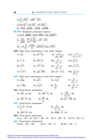 § 2. Квадратні корені. Дійсні числа
96
4)
1
5
75 26 24
2
2 2
    ;
5) 3 8 8 3 2 24
2 2 2
        ;
6) 144 0 04 2 56 2500
: , , .
− æ
 398.•
 Знайдіть значення виразу:
1) 0 15 3600 0 18 400 10 0 08
2
, , , ;
   
2)
95
361
13
14
27
169
1 8 15
2 2
   ;
3) − +



 ( )
8 12 25 0 1 13
1
4
1 44
3
2
, . , : , .
399.•
 При яких значеннях x має зміст вираз:
1) x;	 5) x −8;	 9)
1
8 2
( )
;
x −
	 13)
1
x x
æ −
;
2) −x;	 6) 8 − x;	 10)
1
3
x −
;	 14) x ;
3) x2
;	 7) x2
8
+ ;	 11)
1
3
x +
;	 15) − x ;
4) −x2
;	 8) ( ) ;
x −8 2
	 12) x x
æ − ;	 16)
1
x
?
400.•
 При яких значеннях y має зміст вираз:
1) 2y;	 3) y3
;	 5) −y4
;	 7)
1
1
y −
;
2) −3y;	 4) −y3
;	 6)
1
y
;	 8)
1
1
y +
?
401.•
 Розв’яжіть рівняння:
1) 5 4 0
x   ;	 3) 5 4 6
x   ;	 5)
18
3
9
x 
 ;
2) 5 4 0
x   ;	 4)
42
6
x
= ;	 6) x2
36 8
  .
402.•
 Розв’яжіть рівняння:
1)
1
3
2 0
x   ;	 3)
4
5
6
x 
 ;
2) 2 3 11
x   ;	 4) 130 9
2
 
x .
403.•
 Розв’яжіть рівняння:
1) (x + 6)2
 = 0;	 2) (x + 6)2
 = 9;	 3) (x + 6)2
 = 3;	 4) (7x + 6)2
 = 5.
404.•
 Розв’яжіть рівняння:
1) (2x – 3)2
 = 25;	 2) (x – 3)2
 = 7;	 3) (2x – 3)2
 = 7.
Право для безоплатного розміщення підручника в мережі Інтернет має
Міністерство освіти і науки України http://mon.gov.ua/ та Інститут модернізації змісту освіти https://imzo.gov.ua
 