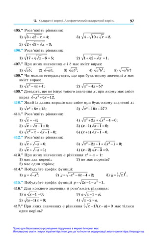 12. Квадратні корені. Арифметичний квадратний корінь 97
405.••
 Розв’яжіть рівняння:
1) 3 2 4
  
x ;	 3) 4 10 2
  
x .
2) 2 3 3
  
x ;	
406.••
 Розв’яжіть рівняння:
1) 17 6 5
  
x ;	 2) 1 2 1
  
x .
407.••
 При яких значеннях a і b має зміст вираз:
1) ab;	 2) −ab;	 3) ab2
;	 4) a b
2 2
;	 5) −a b
2
?
408.••
 Чи можна стверджувати, що при будь-якому значенні x має
зміст вираз:
1) x x
2
4 4
  ;	 2) x x
2
4 5
  ?
409.••
 Доведіть, що не існує такого значення x, при якому має зміст
вираз   
x x
2
6 12.
410.••
 Який із даних виразів має зміст при будь-якому значенні x:
1) x x
2
8 15
+ + ;	 2) x x
2
10 27
  ?
411.••
 Розв’яжіть рівняння:
1) x x
  ;	 4) x x x
2 2
2 4 0
    ;
2) x x
  
1 0;	 5) ( ) ;
x x
  
1 1 0
3) x x x
2
1 0
    ;	 6) ( ) .
x x
  
1 1 0
412.••
 Розв’яжіть рівняння:
1) x x
   0;	 3) x x x
2 2
2 1 1 0
     ;
2) x x
  1;	 4) ( ) .
x x
  
2 3 0
413.••
 При яких значеннях a рівняння x2
 = a + 1:
1) має два корені;	 3) не має коренів?
2) має один корінь;
414.••
 Побудуйте графік функції:
1) y x
  2
;	 2) y x x
    
2
4 4 2; 3) y x
  2
.
415.••
 Побудуйте графік функції y x x
   
2 1 1
2
.
416.* Для кожного значення a розв’яжіть рівняння:
1) a x  
1 0;	 3) a x a
 
1 ;
2) ( ) ;
a x
 
1 0 	 4) x a
 
2 .
417.* При яких значеннях a рівняння x x a

   
1 0
( ) має тільки
один корінь?
Право для безоплатного розміщення підручника в мережі Інтернет має
Міністерство освіти і науки України http://mon.gov.ua/ та Інститут модернізації змісту освіти https://imzo.gov.ua
 