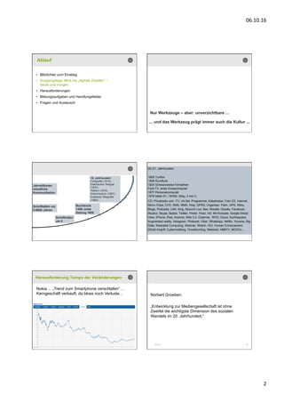 06.10.16	
  
2	
  
Ablauf
•  Blitzlichter zum Einstieg
•  Ausgangslage: Blick ins „digitale Zeitalter“ –
heute und morgen
•  Herausforderungen
•  Bildungsaufgaben und Handlungsfelder
•  Fragen und Austausch
Nur Werkzeuge – aber: unverzichtbare …
... und das Werkzeug prägt immer auch die Kultur ...
Jahrmillionen
mündliche
Kommunikation
Schrifttafeln vor
5-6000 Jahren
Schriftrollen
um 0
Buchdruck
1450; erste
Zeitung 1609
19. Jahrhundert:
Fotografie (1816),
Elektrischer Telegraf
(1837),
Telefon (1876),
Grammophon (1887),
Drahtlose Telegrafie
(1895)
20./21. Jahrhundert:
1900 Tonfilm
1906 Rundfunk
1924 Schwarzweiss-Fernsehen
Farb-TV, erste Grosscomputer
1977 Personalcomputer
1978 Natel (Fr. 18‘000; 20kg, 3 min.!)
CD, Privatradio und –TV, 24-Std.-Programme, Kabelnetze, Foto-CD, Internet,
Micro Chips, DVD, SMS, MMS, Wap, GPRS, Organiser, Palm, GPS, Wikis,
Blogs, Podcasts, LAN, Xing, Second Live, Ilias, Moodle, Doodle, Facebook,
Studivz, Skype, Badoo, Twitter, Flixter, Flickr, hi5, Wii-Konsole, Google Street
View, iPhone, iPad, Android, Web 3.0, Outernet, RFID, Cloud, fourthsquare,
Augmented reality, Instagram, Pinterest, Viber, WhatsApp, Netflix, Younow, Big
Data, Wearable Computing, Webinar, iWatch, HCI, Human Enhancement,
DDoS-Angriff, Cybermobbing, Crowdhunting, Webbots, HBBTV, MOOCs …
11
Herausforderung Tempo der Veränderungen
Nokia ... „Trend zum Smartphone verschlafen“ ...
Kerngeschäft verkauft, da bloss noch Verluste...
06.10.16 12
Norbert Groeben:
„Entwicklung zur Mediengesellschaft ist ohne
Zweifel die wichtigste Dimension des sozialen
Wandels im 20. Jahrhundert.“
 
