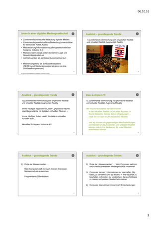 06.10.16	
  
3	
  
13
Leben in einer digitalen Mediengesellschaft
•  Zunehmende individuelle Bedeutung digitaler Medien
•  Zunehmende gesellschaftliche Bedeutung (unverzichtbar
für Wirtschaft, Politik, Kultur)
•  Mediatisierung/Informatisierung aller gesellschaftlichen
Systeme, Industrie 4.0
•  Mediensystem zwingt andern Systemen Logik und
Gesetzmässigkeiten auf
•  Aufmerksamkeit als zentrales ökonomisches Gut
•  Medienkompetenz als Schlüsselkompetenz
(OECD nennt Medienkompetenz als eine von drei
Schlüsselkompetenzen)
(zus. Autonome Handlungsfähigkeit und Interagieren in Heterogenen Gruppen)
14
Ausblick – grundlegende Trends
1) Zunehmende Vermischung von physischer Realität
und virtueller Realität, Augmented Reality
15
Ausblick – grundlegende Trends
1) Zunehmende Vermischung von physischer Realität
und virtueller Realität, Augmented Reality
Immer häufiger ergänzen wir „reale“, physische Räume
oder Gegenstände mit digitalen, virtuellen Räumen ...
Immer häufiger finden „reale“ Kontakte in virtuellen
Räumen statt ...
Aktuelles Schlagwort Industrie 4.0
16
Dazu Lehrplan 21:
1) Zunehmende Vermischung von physischer Realität
und virtueller Realität, Augmented Reality
Wir müssen kompetent handeln können
… in der virtuellen Realität, in virtuellen Räumen, in
Social Networks, Games, Cyber-Umgebungen …
… nach wie vor auch in der physischen Realität
… und wir müssen die gegenseitigen Wechselwirkungen
von Handeln in der physischen und virtuellen Realität
kennen und in ihrer Bedeutung für unser Handeln
einschätzen können
17
Ausblick – grundlegende Trends
2)  Ende der Massenmedien …
Mein Computer stellt mir nach meinen Interessen
Medienprodukte zusammen
Fragmentierte Öffentlichkeit
18
Ausblick – grundlegende Trends
2)  Ende der „Massenmedien“ … Mein Computer stellt mir
nach meinen Interessen Medienprodukte zusammen
3)  Computer „lernen“, Informationen zu beschaffen (Big
Data), zu verstehen und zu deuten, in ihrer Qualität zu
beurteilen, mit andern zu vergleichen, daraus Schlüsse
zu ziehen und weitere Quellen beizuziehen
4)  Computer übernehmen immer mehr Entscheidungen
 
