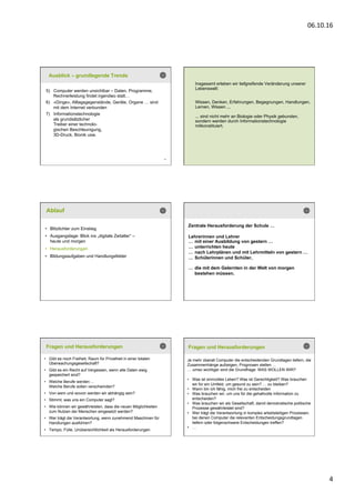 06.10.16	
  
4	
  
19
5)  Computer werden unsichtbar – Daten, Programme,
Rechnerleistung findet irgendwo statt…
6)  «Dinge», Alltagsgegenstände, Geräte, Organe … sind
mit dem Internet verbunden
7)  Informationstechnologie
als grundsätzlicher
Treiber einer technolo-
gischen Beschleunigung,
3D-Druck, Bionik usw.
Ausblick – grundlegende Trends
20
Insgesamt erleben wir tiefgreifende Veränderung unserer
Lebenswelt:
Wissen, Denken, Erfahrungen, Begegnungen, Handlungen,
Lernen, Wissen ...
... sind nicht mehr an Biologie oder Physik gebunden,
sondern werden durch Informationstechnologie
mitkonstituiert.
Ablauf
•  Blitzlichter zum Einstieg
•  Ausgangslage: Blick ins „digitale Zeitalter“ –
heute und morgen
•  Herausforderungen
•  Bildungsaufgaben und Handlungsfelder
Zentrale Herausforderung der Schule …
Lehrerinnen und Lehrer
… mit einer Ausbildung von gestern …
… unterrichten heute
… nach Lehrplänen und mit Lehrmitteln von gestern …
… Schülerinnen und Schüler,
… die mit dem Gelernten in der Welt von morgen
bestehen müssen.
Fragen und Herausforderungen
•  Gibt es noch Freiheit, Raum für Privatheit in einer totalen
Überwachungsgesellschaft?
•  Gibt es ein Recht auf Vergessen, wenn alle Daten ewig
gespeichert sind?
•  Welche Berufe werden ...
Welche Berufe sollen verschwinden?
•  Von wem und wovon werden wir abhängig sein?
•  Stimmt, was uns ein Computer sagt?
•  Wie können wir gewährleisten, dass die neuen Möglichkeiten
zum Nutzen der Menschen eingesetzt werden?
•  Wer trägt die Verantwortung, wenn zunehmend Maschinen für
Handlungen ausführen?
•  Tempo, Fülle, Unübersichtlichkeit als Herausforderungen
Fragen und Herausforderungen
Je mehr überall Computer die entscheidenden Grundlagen liefern, die
Zusammenhänge aufzeigen, Prognosen stellen …
… umso wichtiger wird die Grundfrage: WAS WOLLEN WIR?
•  Was ist sinnvolles Leben? Was ist Gerechtigkeit? Was brauchen
wir für ein Umfeld, um gesund zu sein? … zu bleiben?
•  Wann bin ich fähig, mich frei zu entscheiden
•  Was brauchen wir, um uns für die gehaltvolle Information zu
entscheiden?
•  Was brauchen wir als Gesellschaft, damit demokratische politische
Prozesse gewährleistet sind?
•  Wer trägt die Verantwortung in komplex arbeitsteiligen Prozessen,
bei denen Computer die relevanten Entscheidungsgrundlagen
liefern oder folgenschwere Entscheidungen treffen?
•  …
 